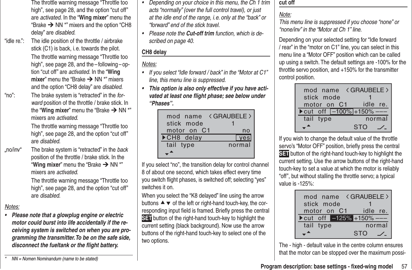 57Program description: base settings - ﬁ xed-wing modelDepending on your choice in this menu, the Ch 1 trim •acts “normally” (over the full control travel), or just at the idle end of the range, i. e. only at the “back” or “forward” end of the stick travel.Please note the •Cut-off trim function, which is de-scribed on page 40.CH8 delayNotes:If you select “Idle forward / back” in the “Motor at C1” •line, this menu line is suppressed.This option is also only effective if you have acti-•vated at least one ﬂ ight phase; see below under “Phases”.mod  namestick  modeCH8  delaymotor  on  C11yesnotail  type normalGRAUBELEIf you select “no”, the transition delay for control channel 8 of about one second, which takes effect every time you switch ﬂ ight phases, is switched off; selecting “yes” switches it on.When you select the “K8 delayed” line using the arrow buttons cd of the left or right-hand touch-key, the cor-responding input ﬁ eld is framed. Brieﬂ y press the central SET button of the right-hand touch-key to highlight the current setting (black background). Now use the arrow buttons of the right-hand touch-key to select one of the two options.  The throttle warning message “Throttle too high”, see page 28, and the option “cut off” are activated. In the “Wing mixer” menu the “Brake ¼ NN *” mixers and the option “CH8 delay” are disabled.“idle re.”:  The idle position of the throttle / airbrake stick (C1) is back, i. e. towards the pilot.  The throttle warning message “Throttle too high”, see page 28, and the – following – op-tion “cut off” are activated. In the “Wingmixer” menu the “Brake ¼ NN *” mixers and the option “CH8 delay” are disabled.“no”:  The brake system is “retracted” in the for-ward position of the throttle / brake stick. In the “Wing mixer” menu the “Brake ¼ NN *” mixers are activated.  The throttle warning message “Throttle too high”, see page 28, and the option “cut off” are disabled.„no/inv“  The brake system is “retracted” in the backposition of the throttle / brake stick. In the “Wing mixer” menu the “Brake ¼ NN *” mixers are activated.  The throttle warning message “Throttle too high”, see page 28, and the option “cut off” are disabled.Notes:Please note that a glowplug engine or electric •motor could burst into life accidentally if the re-ceiving system is switched on when you are pro-gramming the transmitter. To be on the safe side, disconnect the fueltank or the ﬂ ight battery.cut offNote:This menu line is suppressed if you choose “none” or “none/inv” in the “Motor at Ch 1” line.Depending on your selected setting for “Idle forward / rear” in the “motor on C1” line, you can select in this menu line a “Motor OFF” position which can be called up using a switch. The default settings are -100% for the throttle servo position, and +150% for the transmitter control position.mod  namestick  modemotor  on  C11idle  re.tail  type normalGRAUBELEcut  off –––+150%–100%STOIf you wish to change the default value of the throttle servo’s “Motor OFF” position, brieﬂ y press the central SET button of the right-hand touch-key to highlight the current setting. Use the arrow buttons of the right-hand touch-key to set a value at which the motor is reliably “off”, but without stalling the throttle servo; a typical value is -125%:mod  namestick  modemotor  on  C11idle  re.tail  type normalGRAUBELEcut  off –––+150%STO–125%The - high - default value in the centre column ensures that the motor can be stopped over the maximum possi-*  NN = Nomen Nominandum (name to be stated)