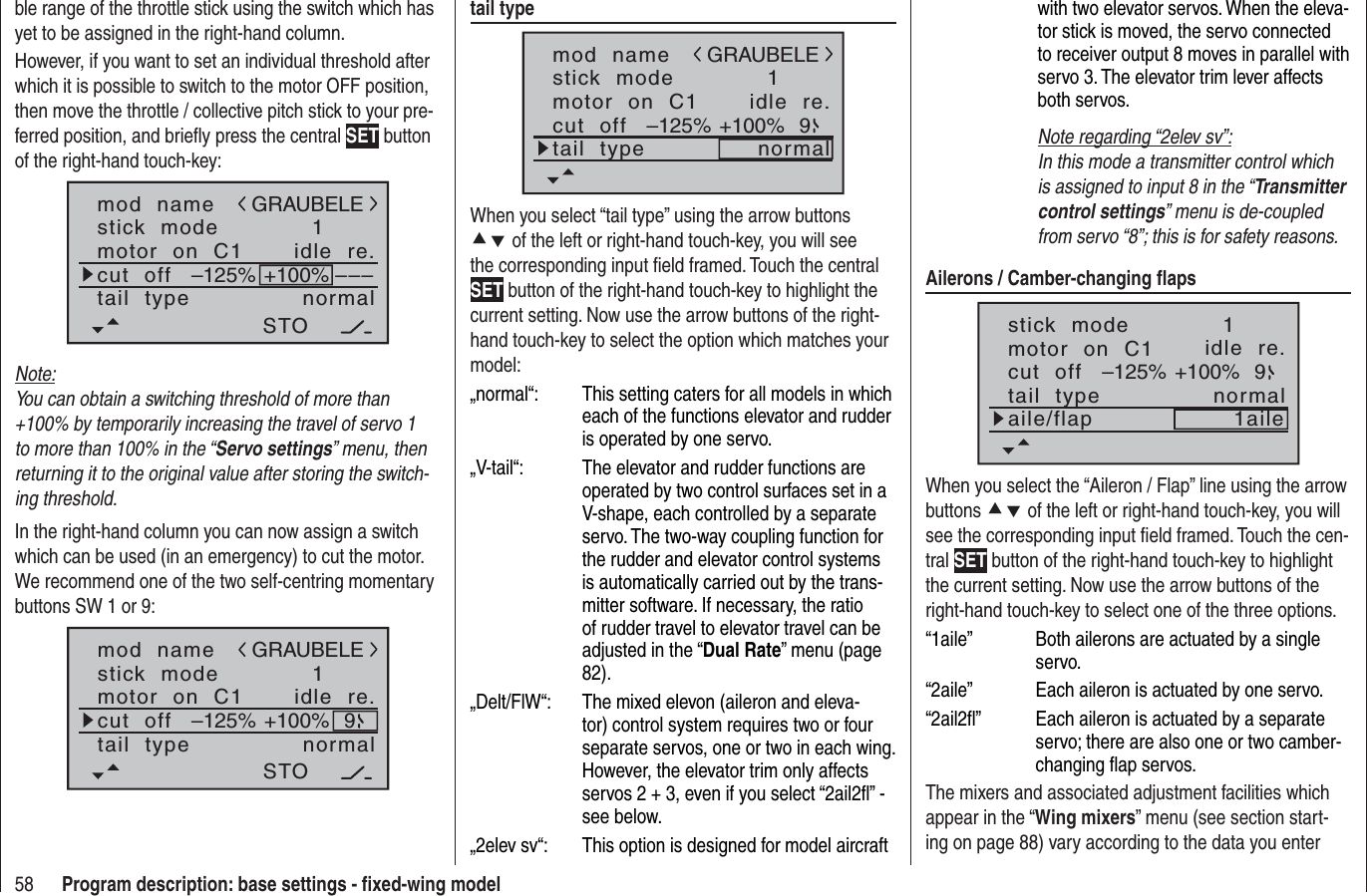 58 Program description: base settings - ﬁ xed-wing modelble range of the throttle stick using the switch which has yet to be assigned in the right-hand column.However, if you want to set an individual threshold after which it is possible to switch to the motor OFF position, then move the throttle / collective pitch stick to your pre-ferred position, and brieﬂ y press the central SET button of the right-hand touch-key:mod  namestick  modemotor  on  C11idle  re.tail  type normalGRAUBELEcut  off –––+100%STO–125%Note:You can obtain a switching threshold of more than +100% by temporarily increasing the travel of servo 1 to more than 100% in the “Servo settings” menu, then returning it to the original value after storing the switch-ing threshold.In the right-hand column you can now assign a switch which can be used (in an emergency) to cut the motor. We recommend one of the two self-centring momentary buttons SW 1 or 9:mod  namestick  modemotor  on  C11idle  re.tail  type normalGRAUBELEcut  off +100%STO–125% 9tail typemod  namestick  modemotor  on  C11idle  re.tail  type normalGRAUBELEcut  off +100%–125% 9When you select “tail type” using the arrow buttons cd of the left or right-hand touch-key, you will see the corresponding input ﬁ eld framed. Touch the central SET button of the right-hand touch-key to highlight the current setting. Now use the arrow buttons of the right-hand touch-key to select the option which matches your model:„normal“:  This setting caters for all models in which each of the functions elevator and rudder is operated by one servo.„V-tail“:  The elevator and rudder functions are operated by two control surfaces set in a V-shape, each controlled by a separate servo. The two-way coupling function for the rudder and elevator control systems is automatically carried out by the trans-mitter software. If necessary, the ratio of rudder travel to elevator travel can be adjusted in the “Dual Rate” menu (page 82). „Delt/FlW“:  The mixed elevon (aileron and eleva-tor) control system requires two or four separate servos, one or two in each wing. However, the elevator trim only affects servos 2 + 3, even if you select “2ail2ﬂ ” - see below.„2elev sv“:   This option is designed for model aircraft with two elevator servos. When the eleva-tor stick is moved, the servo connected to receiver output 8 moves in parallel with servo 3. The elevator trim lever affects both servos.Note regarding “2elev sv”:In this mode a transmitter control which is assigned to input 8 in the “Transmitter control settings” menu is de-coupled from servo “8”; this is for safety reasons.Ailerons / Camber-changing ﬂ apsstick  modemotor  on  C11idle  re.tail  type normalcut  off +100%–125% 9aile/flap 1aileWhen you select the “Aileron / Flap” line using the arrow buttons cd of the left or right-hand touch-key, you will see the corresponding input ﬁ eld framed. Touch the cen-tral SET button of the right-hand touch-key to highlight the current setting. Now use the arrow buttons of the right-hand touch-key to select one of the three options.“1aile”  Both ailerons are actuated by a single servo.“2aile”  Each aileron is actuated by one servo.“2ail2ﬂ ”  Each aileron is actuated by a separate servo; there are also one or two camber-changing ﬂ ap servos.The mixers and associated adjustment facilities which appear in the “Wing mixers” menu (see section start-ing on page 88) vary according to the data you enter 