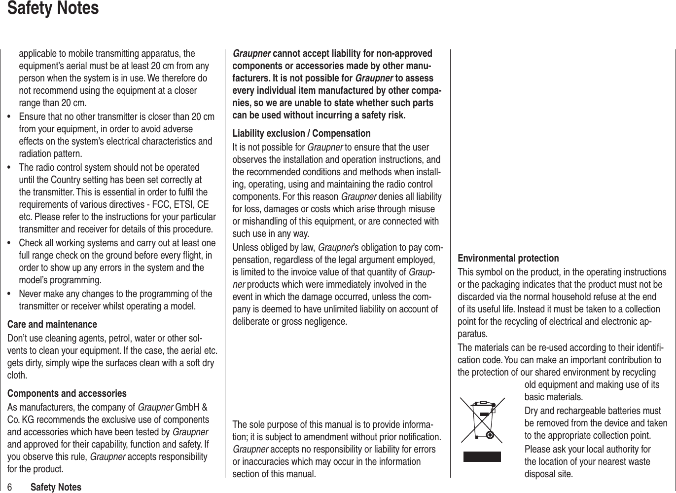 6Safety Notesapplicable to mobile transmitting apparatus, the equipment’s aerial must be at least 20 cm from any person when the system is in use. We therefore do not recommend using the equipment at a closer range than 20 cm.Ensure that no other transmitter is closer than 20 cm •from your equipment, in order to avoid adverse effects on the system’s electrical characteristics and radiation pattern.The radio control system should not be operated •until the Country setting has been set correctly at the transmitter. This is essential in order to fulﬁ l the requirements of various directives - FCC, ETSI, CE etc. Please refer to the instructions for your particular transmitter and receiver for details of this procedure.Check all working systems and carry out at least one •full range check on the ground before every ﬂ ight, in order to show up any errors in the system and the model’s programming.Never make any changes to the programming of the •transmitter or receiver whilst operating a model.Care and maintenanceDon’t use cleaning agents, petrol, water or other sol-vents to clean your equipment. If the case, the aerial etc. gets dirty, simply wipe the surfaces clean with a soft dry cloth.Components and accessoriesAs manufacturers, the company of Graupner GmbH &amp; Co. KG recommends the exclusive use of components and accessories which have been tested by Graupnerand approved for their capability, function and safety. If you observe this rule, Graupner accepts responsibility for the product. Graupner cannot accept liability for non-approved components or accessories made by other manu-facturers. It is not possible for Graupner to assess every individual item manufactured by other compa-nies, so we are unable to state whether such parts can be used without incurring a safety risk.Liability exclusion / CompensationIt is not possible for Graupner to ensure that the user observes the installation and operation instructions, and the recommended conditions and methods when install-ing, operating, using and maintaining the radio control components. For this reason Graupner denies all liability for loss, damages or costs which arise through misuse or mishandling of this equipment, or are connected with such use in any way.Unless obliged by law, Graupner’s obligation to pay com-pensation, regardless of the legal argument employed, is limited to the invoice value of that quantity of Graup-ner products which were immediately involved in the event in which the damage occurred, unless the com-pany is deemed to have unlimited liability on account of deliberate or gross negligence.Safety NotesEnvironmental protectionThis symbol on the product, in the operating instructions or the packaging indicates that the product must not be discarded via the normal household refuse at the end of its useful life. Instead it must be taken to a collection point for the recycling of electrical and electronic ap-paratus.The materials can be re-used according to their identiﬁ -cation code. You can make an important contribution to the protection of our shared environment by recycling old equipment and making use of its basic materials.Dry and rechargeable batteries must be removed from the device and taken to the appropriate collection point.Please ask your local authority for the location of your nearest waste disposal site.The sole purpose of this manual is to provide informa-tion; it is subject to amendment without prior notiﬁ cation.  Graupner accepts no responsibility or liability for errors or inaccuracies which may occur in the information section of this manual.