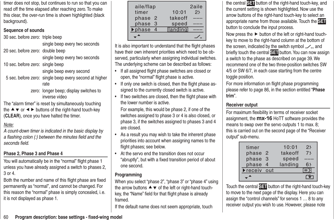 60 Program description: base settings - ﬁ xed-wing modeltimer does not stop, but continues to run so that you can read off the time elapsed after reaching zero. To make this clear, the over-run time is shown highlighted (black background).Sequence of sounds30 sec. before zero:  triple beep  single beep every two seconds20 sec. before zero:  double beep  single beep every two seconds10 sec. before zero:  single beep  single beep every second  5 sec. before zero:  single beep every second at higher ratezero:  longer beep; display switches to inverse videoThe “alarm timer” is reset by simultaneously touching the cd or ef buttons of the right-hand touch-key (CLEAR), once you have halted the timer.Note:A count-down timer is indicated in the basic display by a ﬂ ashing colon (:) between the minutes ﬁ eld and the seconds ﬁ eld.Phase 2, Phase 3 and Phase 4You will automatically be in the “normal” ﬂ ight phase 1 unless you have already assigned a switch to phases 2, 3 or 4.Both the number and name of this ﬂ ight phase are ﬁ xed permanently as “normal”, and cannot be changed. For this reason the “normal” phase is simply concealed, i. e. it is not displayed as phase 1.10:01 2phase  2phase  3phase  4takeofflandingspeed–––––––––aile/flap 2ailetimerIt is also important to understand that the ﬂ ight phases have their own inherent priorities which need to be ob-served, particularly when assigning individual switches. The underlying scheme can be described as follows:If all assigned ﬂ ight phase switches are closed or •open, the “normal” ﬂ ight phase is active.If only one switch is closed, then the ﬂ ight phase as-•signed to the currently closed switch is active.If two switches are closed, then the ﬂ ight phase with •the lower number is active.For example, this would be phase 2, if one of the switches assigned to phase 3 or 4 is also closed, or phase 3, if the switches assigned to phases 3 and 4 are closed.As a result you may wish to take the inherent phase •priorities into account when assigning names to the ﬂ ight phases; see below. At the servo end the transition does not occur •“abruptly”, but with a ﬁ xed transition period of about one second.ProgrammingWhen you select “phase 2”, “phase 3” or “phase 4” using the arrow buttons cd of the left or right-hand touch-key, the “Name” ﬁ eld for that ﬂ ight phase is already framed.If the default name does not seem appropriate, touch the central SET button of the right-hand touch-key, and the current setting is shown highlighted. Now use the arrow buttons of the right-hand touch-key to select an appropriate name from those available. Touch the SETbutton to conclude the input process.Now press the f button of the left or right-hand touch-key to move to the right-hand column at the bottom of the screen, indicated by the switch symbol  , and brieﬂ y touch the central SET button. You can now assign a switch to the phase as described on page 39. We recommend one of the two three-position switches SW 4/5 or SW 6/7, in each case starting from the centre toggle position.For more information on ﬂ ight phase programming please refer to page 86, in the section entitled “Phasetrim”.Receiver outputFor maximum ﬂ exibility in terms of receiver socket assignment, the mx-16 HoTT software provides the means to swap over the servo outputs 1 to max. 8; this is carried out on the second page of the “Receiver output” sub-menu.10:01 2phase  2phase  3phase  4takeofflandingspeed –––timer76receiv  outTouch the central SET button of the right-hand touch-key to move to the next page of the display. Here you can assign the “control channels” for servos 1 … 8 to any receiver output you wish to use. However, please note 