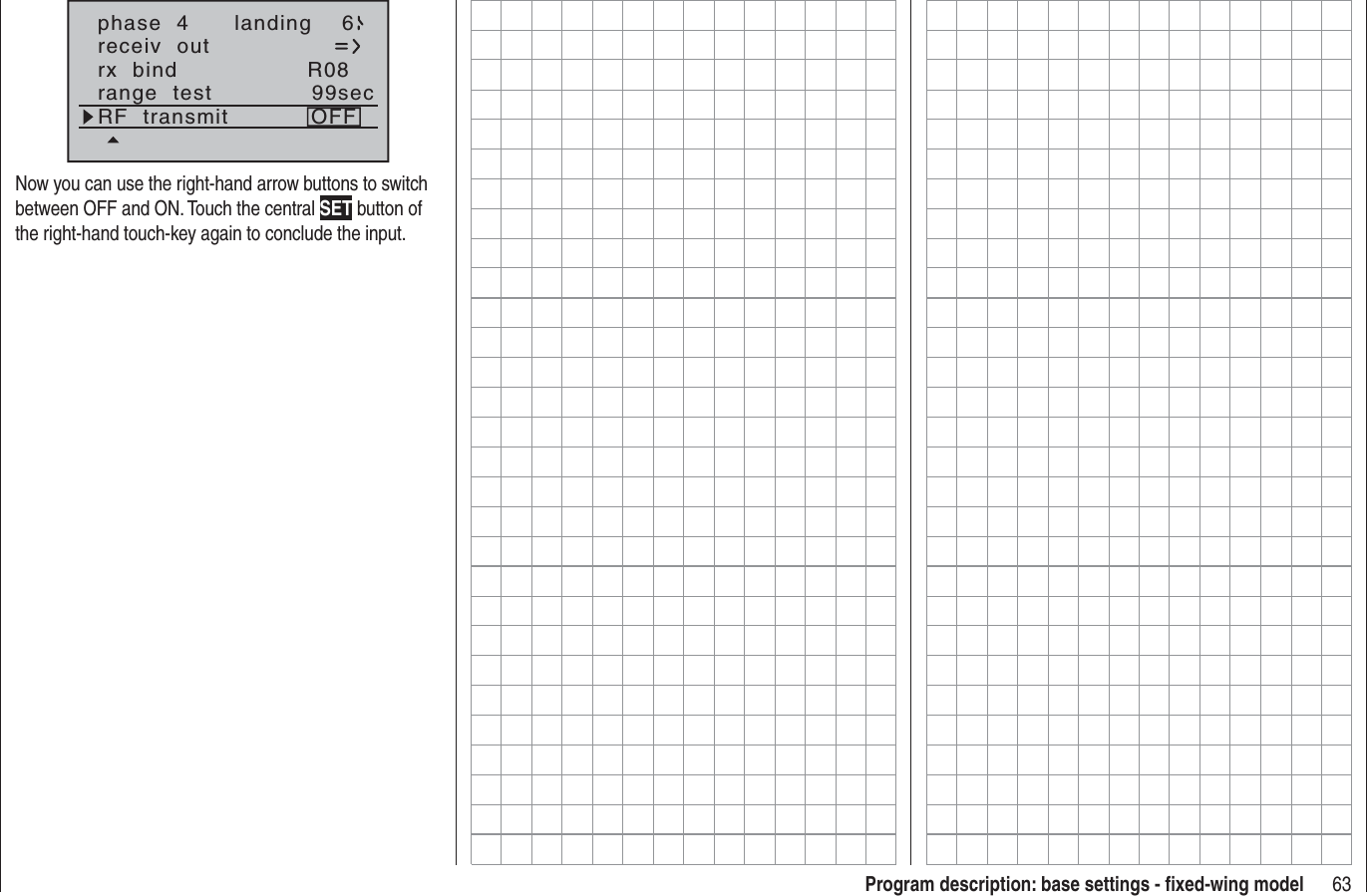 63Program description: base settings - ﬁ xed-wing modelphase  4 landing 6receiv  outrx  bind R08range  test 99secRF  transmit OFFNow you can use the right-hand arrow buttons to switch between OFF and ON. Touch the central SET button of the right-hand touch-key again to conclude the input.
