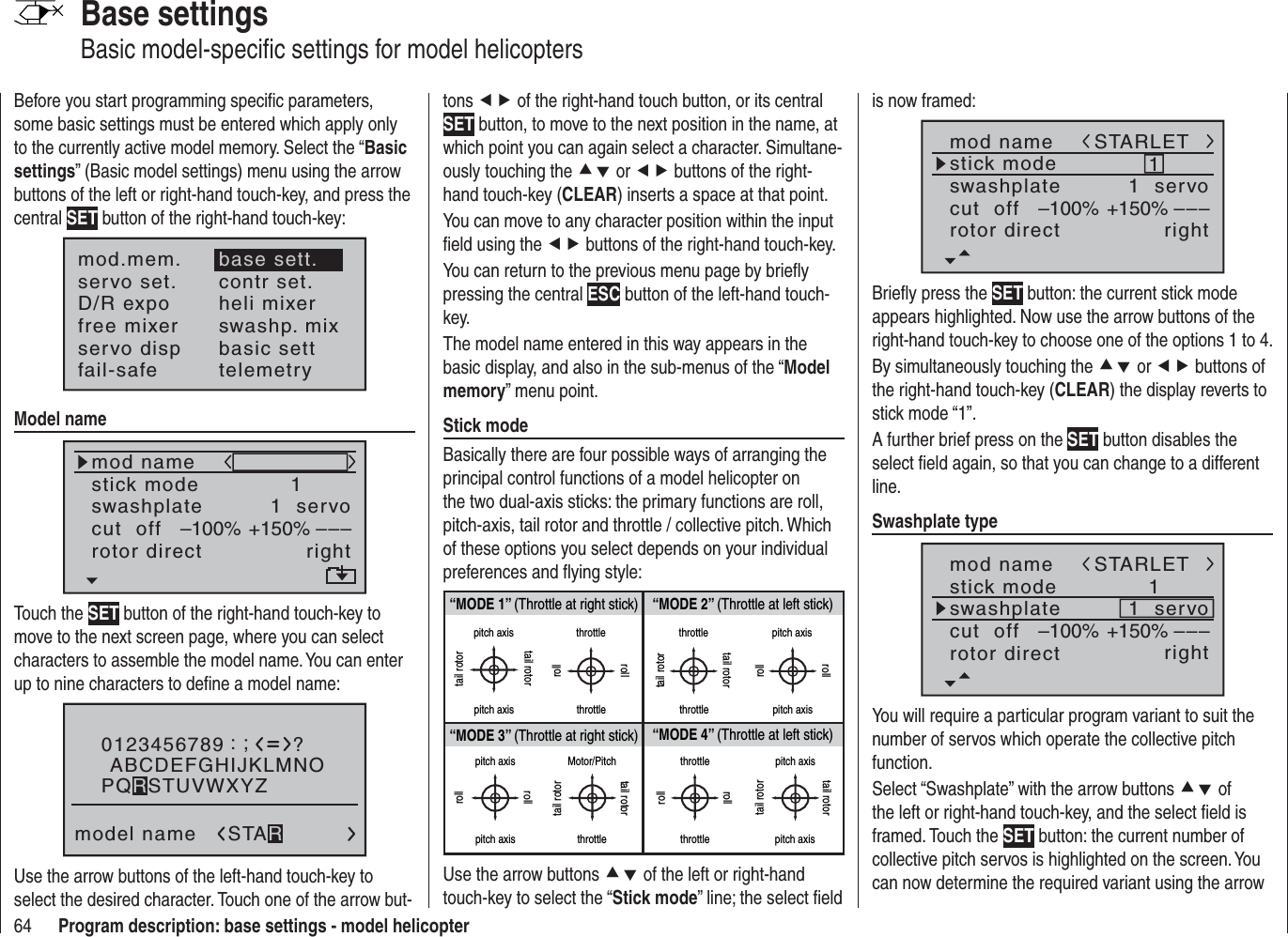 64 Program description: base settings - model helicopterBase settingsBasic model-speciﬁ c settings for model helicoptersBefore you start programming speciﬁ c parameters, some basic settings must be entered which apply only to the currently active model memory. Select the “Basicsettings” (Basic model settings) menu using the arrow buttons of the left or right-hand touch-key, and press the central SET button of the right-hand touch-key:mod.mem.servo set.D/R expofree mixercontr set.heli mixerswashp. mixservo disp basic settfail-safe telemetrybase sett.Model namemod namestick moderotor directswashplate1right1  servocut  off –––+150%–100%Touch the SET button of the right-hand touch-key to move to the next screen page, where you can select characters to assemble the model name. You can enter up to nine characters to deﬁ ne a model name:0123456789model name?:;ABCDEFGHIJKLMNOSTARPQRSTUVWXYZUse the arrow buttons of the left-hand touch-key to select the desired character. Touch one of the arrow but-tons ef of the right-hand touch button, or its central SET button, to move to the next position in the name, at which point you can again select a character. Simultane-ously touching the cd or ef buttons of the right-hand touch-key (CLEAR) inserts a space at that point.You can move to any character position within the input ﬁ eld using the ef buttons of the right-hand touch-key.You can return to the previous menu page by brieﬂ y pressing the central ESC button of the left-hand touch-key.The model name entered in this way appears in the basic display, and also in the sub-menus of the “Modelmemory” menu point.Stick modeBasically there are four possible ways of arranging the principal control functions of a model helicopter on the two dual-axis sticks: the primary functions are roll, pitch-axis, tail rotor and throttle / collective pitch. Which of these options you select depends on your individual preferences and ﬂ ying style:“MODE 2” (Throttle at left stick)“MODE 3” (Throttle at right stick) “MODE 4” (Throttle at left stick)“MODE 1” (Throttle at right stick)pitch axistail rotorpitch axistail rotorthrottlerollrollthrottletail rotortail rotorthrottle throttlepitch axispitch axisrollrollpitch axispitch axisrollrollMotor/Pitchthrottletail rotortail rotorthrottlethrottlerollrollpitch axispitch axistail rotortail rotorUse the arrow buttons cd of the left or right-hand touch-key to select the “Stick mode” line; the select ﬁ eld is now framed:mod namestick moderotor directswashplate1right1  servocut  off –––+150%–100%STARLETBrieﬂ y press the SET button: the current stick mode appears highlighted. Now use the arrow buttons of the right-hand touch-key to choose one of the options 1 to 4.By simultaneously touching the cd or ef buttons of the right-hand touch-key (CLEAR) the display reverts to stick mode “1”.A further brief press on the SET button disables the select ﬁ eld again, so that you can change to a different line.Swashplate typemod namestick moderotor directswashplate1right1  servocut  off –––+150%–100%STARLETYou will require a particular program variant to suit the number of servos which operate the collective pitch function. Select “Swashplate” with the arrow buttons cd of the left or right-hand touch-key, and the select ﬁ eld is framed. Touch the SET button: the current number of collective pitch servos is highlighted on the screen. You can now determine the required variant using the arrow 