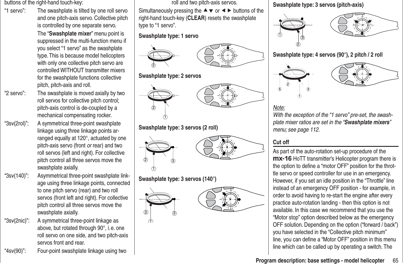 65Program description: base settings - model helicopterbuttons of the right-hand touch-key:“1 servo”:  The swashplate is tilted by one roll servo and one pitch-axis servo. Collective pitch is controlled by one separate servo. The “Swashplate mixer” menu point is suppressed in the multi-function menu if you select “1 servo” as the swashplate type. This is because model helicopters with only one collective pitch servo are controlled WITHOUT transmitter mixers for the swashplate functions collective pitch, pitch-axis and roll.“2 servo”:  The swashplate is moved axially by two roll servos for collective pitch control; pitch-axis control is de-coupled by a mechanical compensating rocker.“3sv(2rol)”:  A symmetrical three-point swashplate linkage using three linkage points ar-ranged equally at 120°, actuated by one pitch-axis servo (front or rear) and two roll servos (left and right). For collective pitch control all three servos move the swashplate axially.“3sv(140)”:  Asymmetrical three-point swashplate link-age using three linkage points, connected to one pitch servo (rear) and two roll servos (front left and right). For collective pitch control all three servos move the swashplate axially.“3sv(2nic)”:  A symmetrical three-point linkage as above, but rotated through 90°, i. e. one roll servo on one side, and two pitch-axis servos front and rear.“4sv(90)”:  Four-point swashplate linkage using two roll and two pitch-axis servos.Simultaneously pressing the cd or ef buttons of the right-hand touch-key (CLEAR) resets the swashplate type to “1 servo”.Swashplate type: 1 servo2Swashplate type: 2 servos21Swashplate type: 3 servos (2 roll)312Swashplate type: 3 servos (140°)312Swashplate type: 3 servos (pitch-axis)321Swashplate type: 4 servos (90°), 2 pitch / 2 roll2513Note:With the exception of the “1 servo” pre-set, the swash-plate mixer ratios are set in the “Swashplate mixers”menu; see page 112.Cut offAs part of the auto-rotation set-up procedure of the mx-16 HoTT transmitter’s Helicopter program there is the option to deﬁ ne a “motor OFF” position for the throt-tle servo or speed controller for use in an emergency. However, if you set an idle position in the “Throttle” line instead of an emergency OFF position - for example, in order to avoid having to re-start the engine after every practice auto-rotation landing - then this option is not available. In this case we recommend that you use the “Motor stop” option described below as the emergency OFF solution. Depending on the option (“forward / back”) you have selected in the “Collective pitch minimum” line, you can deﬁ ne a “Motor OFF” position in this menu line which can be called up by operating a switch. The 