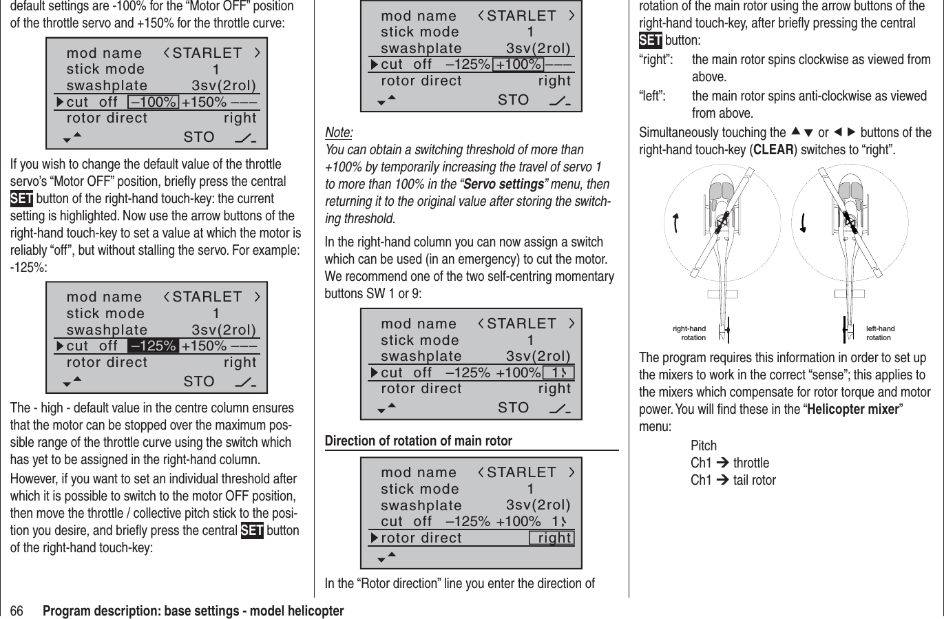 66 Program description: base settings - model helicoptermod namestick moderotor directswashplate1right3sv(2rol)cut  off –––STARLETSTO–125% +100%Note:You can obtain a switching threshold of more than +100% by temporarily increasing the travel of servo 1 to more than 100% in the “Servo settings” menu, then returning it to the original value after storing the switch-ing threshold.In the right-hand column you can now assign a switch which can be used (in an emergency) to cut the motor. We recommend one of the two self-centring momentary buttons SW 1 or 9:mod namestick moderotor directswashplate1right3sv(2rol)cut  offSTARLETSTO–125% +100% 1Direction of rotation of main rotormod namestick moderotor directswashplate1right3sv(2rol)cut  offSTARLET–125% +100% 1In the “Rotor direction” line you enter the direction of rotation of the main rotor using the arrow buttons of the right-hand touch-key, after brieﬂ y pressing the central SET button:“right”:  the main rotor spins clockwise as viewed from above.“left”:  the main rotor spins anti-clockwise as viewed from above.Simultaneously touching the cd or ef buttons of the right-hand touch-key (CLEAR) switches to “right”. right-hand rotationleft-handrotationThe program requires this information in order to set up the mixers to work in the correct “sense”; this applies to the mixers which compensate for rotor torque and motor power. You will ﬁ nd these in the “Helicopter mixer”menu: Pitch Ch1 ¼ throttle Ch1 ¼ tail rotordefault settings are -100% for the “Motor OFF” position of the throttle servo and +150% for the throttle curve:mod namestick moderotor directswashplate1right3sv(2rol)cut  off –––+150%–100%STARLETSTOIf you wish to change the default value of the throttle servo’s “Motor OFF” position, brieﬂ y press the central SET button of the right-hand touch-key: the current setting is highlighted. Now use the arrow buttons of the right-hand touch-key to set a value at which the motor is reliably “off”, but without stalling the servo. For example: -125%:mod namestick moderotor directswashplate1right3sv(2rol)cut  off –––+150%STARLETSTO–125%The - high - default value in the centre column ensures that the motor can be stopped over the maximum pos-sible range of the throttle curve using the switch which has yet to be assigned in the right-hand column.However, if you want to set an individual threshold after which it is possible to switch to the motor OFF position, then move the throttle / collective pitch stick to the posi-tion you desire, and brieﬂ y press the central SET button of the right-hand touch-key: