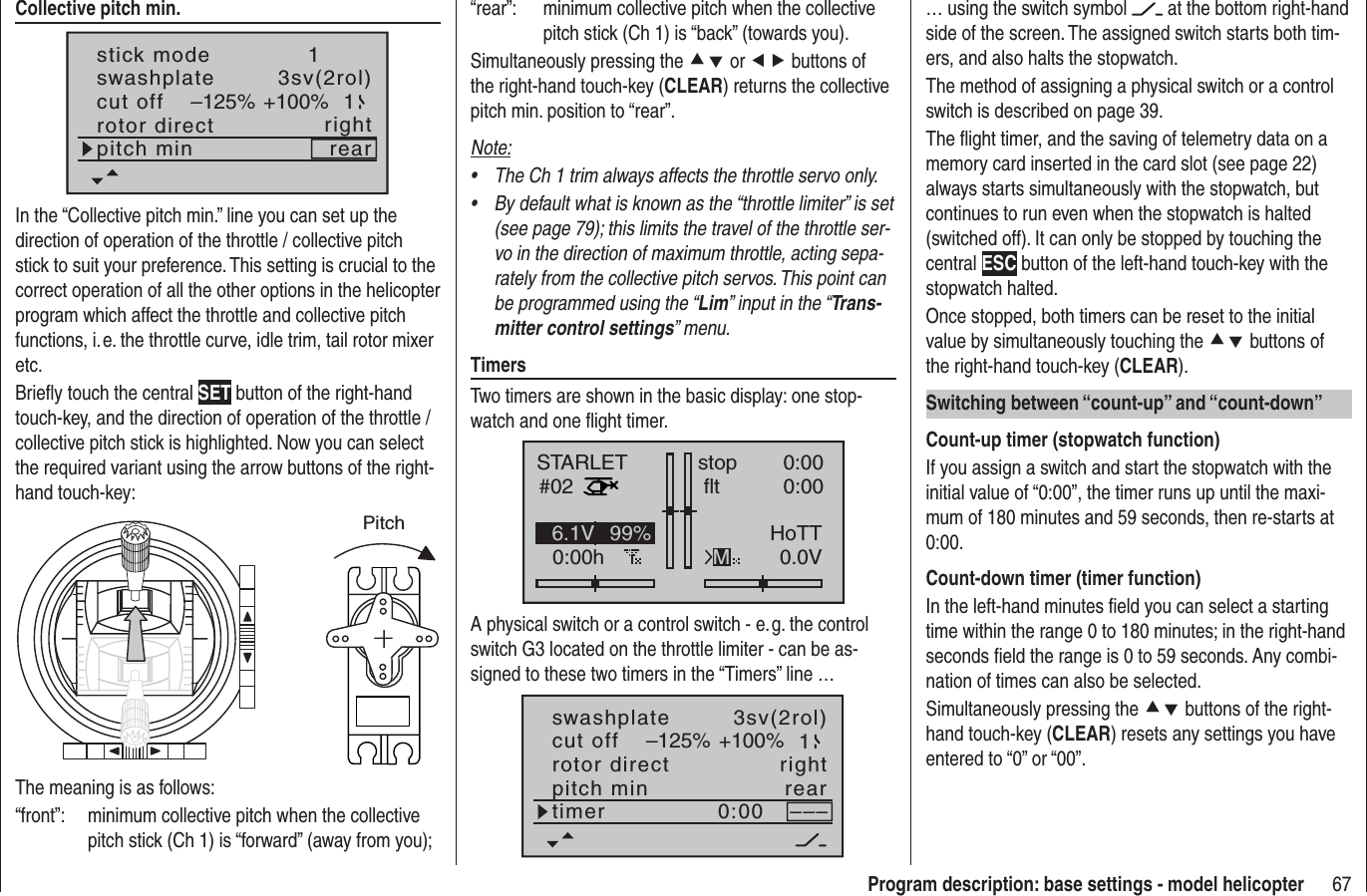 67Program description: base settings - model helicopterCollective pitch min.stick moderotor directswashplate1right3sv(2rol)cut off –125% +100% 1pitch min rearIn the “Collective pitch min.” line you can set up the direction of operation of the throttle / collective pitch stick to suit your preference. This setting is crucial to the correct operation of all the other options in the helicopter program which affect the throttle and collective pitch functions, i. e. the throttle curve, idle trim, tail rotor mixer etc.Brieﬂ y touch the central SET button of the right-hand touch-key, and the direction of operation of the throttle / collective pitch stick is highlighted. Now you can select the required variant using the arrow buttons of the right-hand touch-key:PitchThe meaning is as follows:“front”:  minimum collective pitch when the collective pitch stick (Ch 1) is “forward” (away from you);“rear”:  minimum collective pitch when the collective pitch stick (Ch 1) is “back” (towards you).Simultaneously pressing the cd or ef buttons of the right-hand touch-key (CLEAR) returns the collective pitch min. position to “rear”.Note:The Ch 1 trim always affects the throttle servo only.•By default what is known as the “throttle limiter” is set •(see page 79); this limits the travel of the throttle ser-vo in the direction of maximum throttle, acting sepa-rately from the collective pitch servos. This point can be programmed using the “Lim” input in the “Trans-mitter control settings” menu.TimersTwo timers are shown in the basic display: one stop-watch and one ﬂ ight timer.STARLET#020:00hstop flt0:000:000.0V6.1V HoTTM99%A physical switch or a control switch - e. g. the control switch G3 located on the throttle limiter - can be as-signed to these two timers in the “Timers” line …rotor directswashplateright3sv(2rol)cut off –125% +100% 1pitch min reartimer 0:00 –––… using the switch symbol   at the bottom right-hand side of the screen. The assigned switch starts both tim-ers, and also halts the stopwatch.The method of assigning a physical switch or a control switch is described on page 39.The ﬂ ight timer, and the saving of telemetry data on a memory card inserted in the card slot (see page 22) always starts simultaneously with the stopwatch, but continues to run even when the stopwatch is halted (switched off). It can only be stopped by touching the central ESC button of the left-hand touch-key with the stopwatch halted.Once stopped, both timers can be reset to the initial value by simultaneously touching the cd buttons of the right-hand touch-key (CLEAR).Switching between “count-up” and “count-down”Count-up timer (stopwatch function)If you assign a switch and start the stopwatch with the initial value of “0:00”, the timer runs up until the maxi-mum of 180 minutes and 59 seconds, then re-starts at 0:00.Count-down timer (timer function)In the left-hand minutes ﬁ eld you can select a starting time within the range 0 to 180 minutes; in the right-hand seconds ﬁ eld the range is 0 to 59 seconds. Any combi-nation of times can also be selected.Simultaneously pressing the cd buttons of the right-hand touch-key (CLEAR) resets any settings you have entered to “0” or “00”.