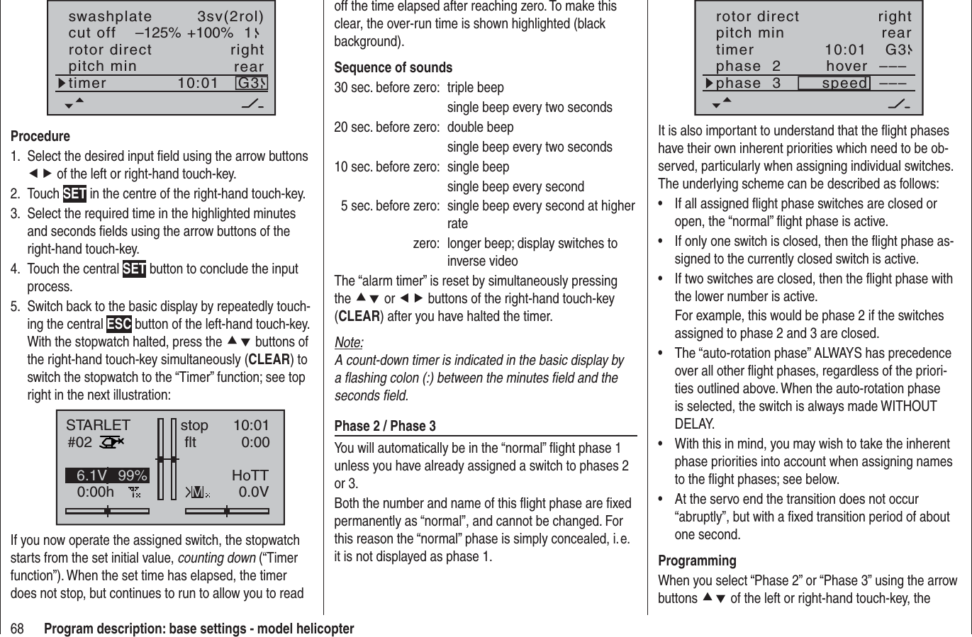 68 Program description: base settings - model helicopterrotor directswashplateright3sv(2rol)cut off –125% +100% 1pitch min reartimer 10:01 G3ProcedureSelect the desired input ﬁ eld using the arrow buttons 1. ef of the left or right-hand touch-key.Touch 2.  SET in the centre of the right-hand touch-key.Select the required time in the highlighted minutes3.and seconds ﬁ elds using the arrow buttons of the right-hand touch-key.Touch the central 4.  SET button to conclude the input process.Switch back to the basic display by repeatedly touch-5. ing the central ESC button of the left-hand touch-key. With the stopwatch halted, press the cd buttons of the right-hand touch-key simultaneously (CLEAR) to switch the stopwatch to the “Timer” function; see top right in the next illustration:STARLET#020:00hstop flt10:010:000.0V6.1V HoTTM99%If you now operate the assigned switch, the stopwatch starts from the set initial value, counting down (“Timer function”). When the set time has elapsed, the timer does not stop, but continues to run to allow you to read off the time elapsed after reaching zero. To make this clear, the over-run time is shown highlighted (black background).Sequence of sounds30 sec. before zero:  triple beep  single beep every two seconds20 sec. before zero:  double beep  single beep every two seconds10 sec. before zero:  single beep  single beep every second  5 sec. before zero:  single beep every second at higher ratezero:  longer beep; display switches to inverse videoThe “alarm timer” is reset by simultaneously pressing the cd or ef buttons of the right-hand touch-key (CLEAR) after you have halted the timer.Note:A count-down timer is indicated in the basic display by a ﬂ ashing colon (:) between the minutes ﬁ eld and the seconds ﬁ eld.Phase 2 / Phase 3You will automatically be in the “normal” ﬂ ight phase 1 unless you have already assigned a switch to phases 2 or 3.Both the number and name of this ﬂ ight phase are ﬁ xed permanently as “normal”, and cannot be changed. For this reason the “normal” phase is simply concealed, i. e. it is not displayed as phase 1.10:01 G3phase  2phase  3hoverspeed––––––rotor direct rightpitch min reartimerIt is also important to understand that the ﬂ ight phases have their own inherent priorities which need to be ob-served, particularly when assigning individual switches. The underlying scheme can be described as follows:If all assigned ﬂ ight phase switches are closed or •open, the “normal” ﬂ ight phase is active.If only one switch is closed, then the ﬂ ight phase as-•signed to the currently closed switch is active.If two switches are closed, then the ﬂ ight phase with •the lower number is active.For example, this would be phase 2 if the switches assigned to phase 2 and 3 are closed.The “auto-rotation phase” ALWAYS has precedence •over all other ﬂ ight phases, regardless of the priori-ties outlined above. When the auto-rotation phase is selected, the switch is always made WITHOUT DELAY.With this in mind, you may wish to take the inherent •phase priorities into account when assigning names to the ﬂ ight phases; see below.At the servo end the transition does not occur •“abruptly”, but with a ﬁ xed transition period of about one second.ProgrammingWhen you select “Phase 2” or “Phase 3” using the arrow buttons cd of the left or right-hand touch-key, the 