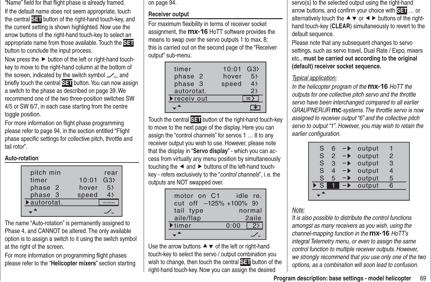 69Program description: base settings - model helicopter“Name” ﬁ eld for that ﬂ ight phase is already framed.If the default name does not seem appropriate, touch the central SET button of the right-hand touch-key, and the current setting is shown highlighted. Now use the arrow buttons of the right-hand touch-key to select an appropriate name from those available. Touch the SETbutton to conclude the input process.Now press the f button of the left or right-hand touch-key to move to the right-hand column at the bottom of the screen, indicated by the switch symbol  , and brieﬂ y touch the central SET button. You can now assign a switch to the phase as described on page 39. We recommend one of the two three-position switches SW 4/5 or SW 6/7, in each case starting from the centre toggle position.For more information on ﬂ ight phase programming please refer to page 94, in the section entitled “Flight phase speciﬁ c settings for collective pitch, throttle and tail rotor”.Auto-rotation10:01 G3phase  2phase  3hoverspeed–––pitch min reartimer54autorotat.The name “Auto-rotation” is permanently assigned to Phase 4, and CANNOT be altered. The only available option is to assign a switch to it using the switch symbol at the right of the screen.For more information on programming ﬂ ight phases please refer to the “Helicopter mixers” section starting servo(s) to the selected output using the right-hand arrow buttons, and conﬁ rm your choice with SET … or alternatively touch the cd or ef buttons of the right-hand touch-key (CLEAR) simultaneously to revert to the default sequence.Please note that any subsequent changes to servo settings, such as servo travel, Dual Rate / Expo, mixers etc., must be carried out according to the original (default) receiver socket sequence.Typical application:In the helicopter program of the mx-16 HoTT the outputs for one collective pitch servo and the throttle servo have been interchanged compared to all earlier GRAUPNER/JR mc-systems. The throttle servo is now assigned to receiver output “6” and the collective pitch servo to output “1”. However, you may wish to retain the earlier conﬁ guration.SSSS62341234outputS55S61outputoutputoutputoutputoutputNote:It is also possible to distribute the control functions amongst as many receivers as you wish, using the channel-mapping function in the mx-16 HoTT’s integral Telemetry menu, or even to assign the same control function to multiple receiver outputs. However, we strongly recommend that you use only one of the two options, as a combination will soon lead to confusion.on page 94.Receiver outputFor maximum ﬂ exibility in terms of receiver socket assignment, the mx-16 HoTT software provides the means to swap over the servo outputs 1 to max. 8; this is carried out on the second page of the “Receiver output” sub-menu.10:01 G3phase  2phase  3hoverspeedtimer54autorotat. 2receiv outTouch the central SET button of the right-hand touch-key to move to the next page of the display. Here you can assign the “control channels” for servos 1 … 8 to any receiver output you wish to use. However, please note that the display in “Servo display” - which you can ac-cess from virtually any menu position by simultaneously touching the e and f buttons of the left-hand touch-key - refers exclusively to the “control channels”, i. e. the outputs are NOT swapped over. motor  on  C1 idle  re.tail  type normalcut  off +100%–125% 9aile/flap 2ailetimer 0:00 2Use the arrow buttons cd of the left or right-hand touch-key to select the servo / output combination you wish to change, then touch the central SET button of the right-hand touch-key. Now you can assign the desired 