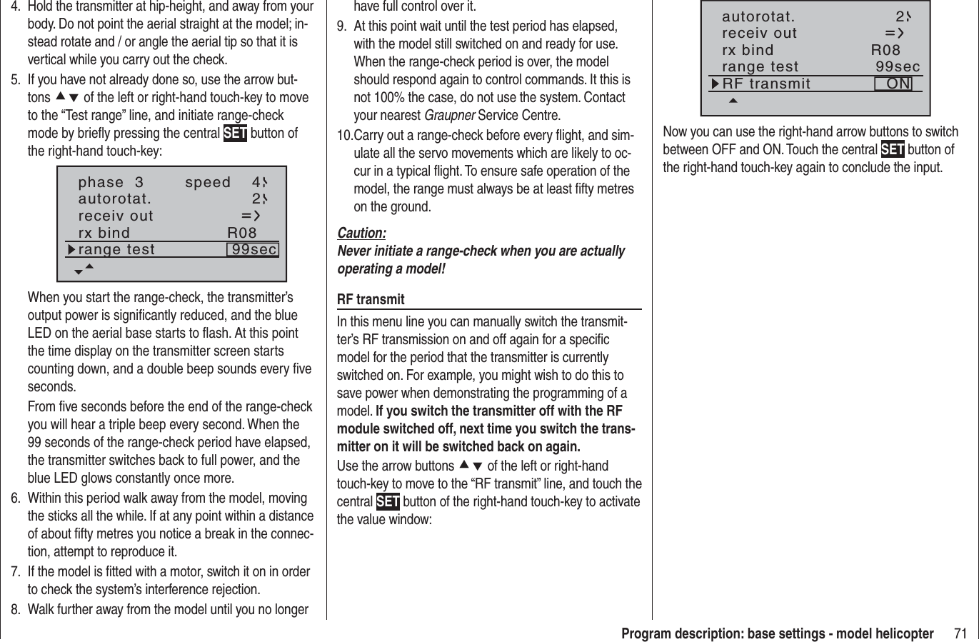 71Program description: base settings - model helicopterHold the transmitter at hip-height, and away from your 4. body. Do not point the aerial straight at the model; in-stead rotate and / or angle the aerial tip so that it is vertical while you carry out the check.If you have not already done so, use the arrow but-5. tons cd of the left or right-hand touch-key to move to the “Test range” line, and initiate range-check mode by brieﬂ y pressing the central SET button of the right-hand touch-key:phase  3 speed 4autorotat. 2receiv outrx bind R08range test 99secWhen you start the range-check, the transmitter’s output power is signiﬁ cantly reduced, and the blue LED on the aerial base starts to ﬂ ash. At this point the time display on the transmitter screen starts counting down, and a double beep sounds every ﬁ ve seconds.From ﬁ ve seconds before the end of the range-check you will hear a triple beep every second. When the 99 seconds of the range-check period have elapsed, the transmitter switches back to full power, and the blue LED glows constantly once more.Within this period walk away from the model, moving 6. the sticks all the while. If at any point within a distance of about ﬁ fty metres you notice a break in the connec-tion, attempt to reproduce it.If the model is ﬁ tted with a motor, switch it on in order 7. to check the system’s interference rejection.Walk further away from the model until you no longer 8. have full control over it.At this point wait until the test period has elapsed, 9. with the model still switched on and ready for use. When the range-check period is over, the model should respond again to control commands. It this is not 100% the case, do not use the system. Contact your nearest Graupner Service Centre.Carry out a range-check before every ﬂ ight, and sim-10. ulate all the servo movements which are likely to oc-cur in a typical ﬂ ight. To ensure safe operation of the model, the range must always be at least ﬁ fty metres on the ground.Caution:Never initiate a range-check when you are actually operating a model!RF transmitIn this menu line you can manually switch the transmit-ter’s RF transmission on and off again for a speciﬁ c model for the period that the transmitter is currently switched on. For example, you might wish to do this to save power when demonstrating the programming of a model. If you switch the transmitter off with the RF module switched off, next time you switch the trans-mitter on it will be switched back on again.Use the arrow buttons cd of the left or right-hand touch-key to move to the “RF transmit” line, and touch the central SET button of the right-hand touch-key to activate the value window:autorotat. 2receiv outrx bind R08range test 99secRF transmit ONNow you can use the right-hand arrow buttons to switch between OFF and ON. Touch the central SET button of the right-hand touch-key again to conclude the input.