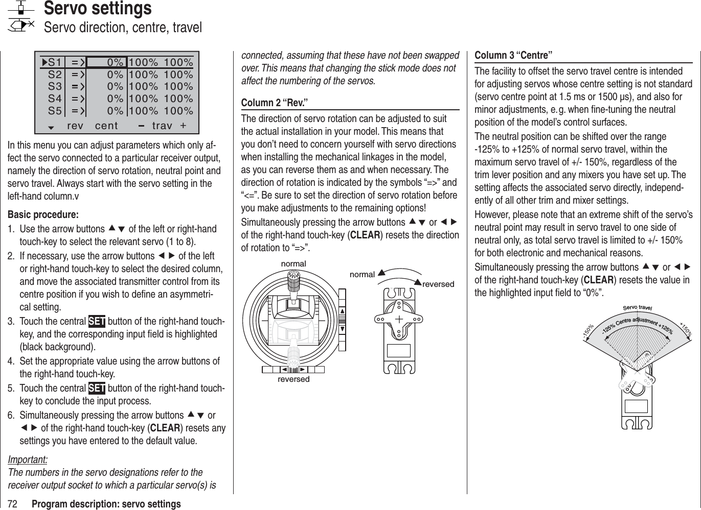 72 Program description: servo settingsColumn 3 “Centre”The facility to offset the servo travel centre is intended for adjusting servos whose centre setting is not standard (servo centre point at 1.5 ms or 1500 μs), and also for minor adjustments, e. g. when ﬁ ne-tuning the neutral position of the model’s control surfaces.The neutral position can be shifted over the range -125% to +125% of normal servo travel, within the maximum servo travel of +/- 150%, regardless of the trim lever position and any mixers you have set up. The setting affects the associated servo directly, independ-ently of all other trim and mixer settings.However, please note that an extreme shift of the servo’s neutral point may result in servo travel to one side of neutral only, as total servo travel is limited to +/- 150% for both electronic and mechanical reasons.Simultaneously pressing the arrow buttons cd or efof the right-hand touch-key (CLEAR) resets the value in the highlighted input ﬁ eld to “0%”.Servotravel-125%Centreadjustment+125%connected, assuming that these have not been swapped over. This means that changing the stick mode does not affect the numbering of the servos.Column 2 “Rev.”The direction of servo rotation can be adjusted to suit the actual installation in your model. This means that you don’t need to concern yourself with servo directions when installing the mechanical linkages in the model, as you can reverse them as and when necessary. The direction of rotation is indicated by the symbols “=&gt;” and “&lt;=”. Be sure to set the direction of servo rotation before you make adjustments to the remaining options!Simultaneously pressing the arrow buttons cd or efof the right-hand touch-key (CLEAR) resets the direction of rotation to “=&gt;”.normalreversednormalreversedS1S2S3rev cent +trav0%0%0%100% 100%100% 100%100% 100%0%0%100% 100%100% 100%S4S5In this menu you can adjust parameters which only af-fect the servo connected to a particular receiver output, namely the direction of servo rotation, neutral point and servo travel. Always start with the servo setting in the left-hand column.vBasic procedure:Use the arrow buttons 1.  cd of the left or right-hand touch-key to select the relevant servo (1 to 8).If necessary, use the arrow buttons 2.  ef of the left or right-hand touch-key to select the desired column, and move the associated transmitter control from its centre position if you wish to deﬁ ne an asymmetri-cal setting.Touch the central 3.  SET button of the right-hand touch-key, and the corresponding input ﬁ eld is highlighted (black background).Set the appropriate value using the arrow buttons of 4. the right-hand touch-key.Touch the central 5.  SET button of the right-hand touch-key to conclude the input process.Simultaneously pressing the arrow buttons 6.  cd or ef of the right-hand touch-key (CLEAR) resets any settings you have entered to the default value.Important:The numbers in the servo designations refer to the receiver output socket to which a particular servo(s) is Servo settingsServo direction, centre, travel