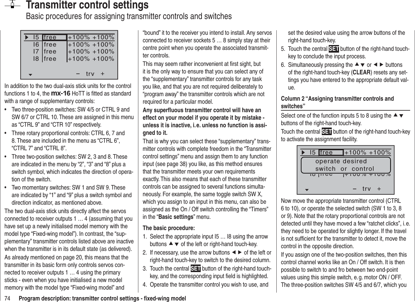 74 Program description: transmitter control settings - ﬁ xed-wing modelTransmitter control settingsBasic procedures for assigning transmitter controls and switchesI5I6I7+trv+100% +100%+100% +100%+100% +100%freeI8 +100% +100%freefreefreeIn addition to the two dual-axis stick units for the control functions 1 to 4, the mx-16 HoTT is ﬁ tted as standard with a range of supplementary controls:Two three-position switches: SW 4/5 or CTRL 9 and •SW 6/7 or CTRL 10. These are assigned in this menu as “CTRL 9” and “CTR 10” respectively.Three rotary proportional controls: CTRL 6, 7 and •8. These are included in the menu as “CTRL 6”, “CTRL 7” and “CTRL 8”.Three two-position switches: SW 2, 3 and 8. These •are indicated in the menu by “2”, “3” and “8” plus a switch symbol, which indicates the direction of opera-tion of the switch.Two momentary switches: SW 1 and SW 9. These •are indicated by “1” and “9” plus a switch symbol and direction indicator, as mentioned above.The two dual-axis stick units directly affect the servos connected to receiver outputs 1 … 4 (assuming that you have set up a newly initialised model memory with the model type “Fixed-wing model”). In contrast, the “sup-plementary” transmitter controls listed above are inactive when the transmitter is in its default state (as delivered).As already mentioned on page 20, this means that the transmitter in its basic form only controls servos con-nected to receiver outputs 1 … 4 using the primary sticks - even when you have initialised a new model memory with the model type “Fixed-wing model” and “bound” it to the receiver you intend to install. Any servos connected to receiver sockets 5 … 8 simply stay at their centre point when you operate the associated transmit-ter controls.This may seem rather inconvenient at ﬁ rst sight, but it is the only way to ensure that you can select any of the “supplementary” transmitter controls for any task you like, and that you are not required deliberately to “program away” the transmitter controls which are not required for a particular model.Any superﬂ uous transmitter control will have an effect on your model if you operate it by mistake - unless it is inactive, i. e. unless no function is assi-gned to it.That is why you can select these “supplementary” trans-mitter controls with complete freedom in the “Transmitter control settings” menu and assign them to any function input (see page 38) you like, as this method ensures that the transmitter meets your own requirements exactly. This also means that each of these transmitter controls can be assigned to several functions simulta-neously. For example, the same toggle switch SW X, which you assign to an input in this menu, can also be assigned as the On / Off switch controlling the “Timers” in the “Basic settings” menu.The basic procedure:Select the appropriate input I5 … I8 using the arrow 1. buttons cd of the left or right-hand touch-key.If necessary, use the arrow buttons 2.  ef of the left or right-hand touch-key to switch to the desired column.Touch the central 3.  SET button of the right-hand touch-key, and the corresponding input ﬁ eld is highlighted.Operate the transmitter control you wish to use, and 4. set the desired value using the arrow buttons of the right-hand touch-key.Touch the central 5.  SET button of the right-hand touch-key to conclude the input process.Simultaneously pressing the 6.  cd or ef buttons of the right-hand touch-key (CLEAR) resets any set-tings you have entered to the appropriate default val-ue.Column 2 “Assigning transmitter controls and switches”Select one of the function inputs 5 to 8 using the cdbuttons of the right-hand touch-key.Touch the central SET button of the right-hand touch-key to activate the assignment facility.I5+trvfreeI8 free+100% +100%+100% +100%operate desiredswitch  or  controlNow move the appropriate transmitter control (CTRL 6 to 10), or operate the selected switch (SW 1 to 3, 8 or 9). Note that the rotary proportional controls are not detected until they have moved a few “ratchet clicks”, i. e. they need to be operated for slightly longer. If the travel is not sufﬁ cient for the transmitter to detect it, move the control in the opposite direction.If you assign one of the two-position switches, then this control channel works like an On / Off switch. It is then possible to switch to and fro between two end-point values using this simple switch, e. g. motor ON / OFF. The three-position switches SW 4/5 and 6/7, which you 