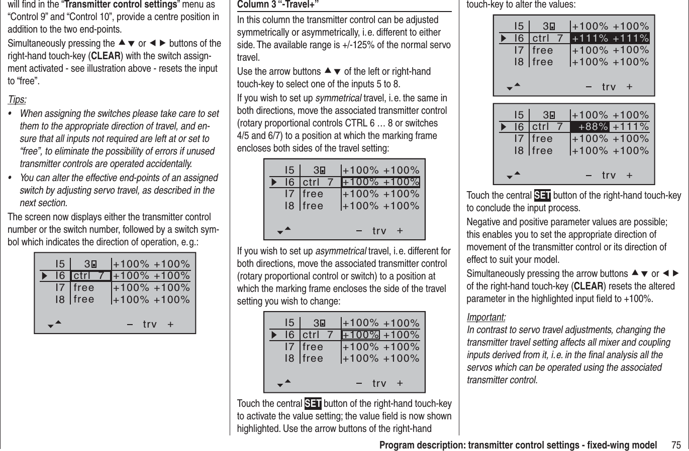 75Program description: transmitter control settings - ﬁ xed-wing modelwill ﬁ nd in the “Transmitter control settings” menu as “Control 9” and “Control 10”, provide a centre position in addition to the two end-points.Simultaneously pressing the cd or ef buttons of the right-hand touch-key (CLEAR) with the switch assign-ment activated - see illustration above - resets the input to “free”.Tips:When assigning the switches please take care to set •them to the appropriate direction of travel, and en-sure that all inputs not required are left at or set to “free”, to eliminate the possibility of errors if unused transmitter controls are operated accidentally.You can alter the effective end-points of an assigned •switch by adjusting servo travel, as described in the next section.The screen now displays either the transmitter control number or the switch number, followed by a switch sym-bol which indicates the direction of operation, e. g.:I5I6I7+trvI8ctrl  7freefree3+100% +100%+100%+100% +100%+100% +100%+100%Column 3 “-Travel+”In this column the transmitter control can be adjusted symmetrically or asymmetrically, i. e. different to either side. The available range is +/-125% of the normal servo travel.Use the arrow buttons cd of the left or right-hand touch-key to select one of the inputs 5 to 8.If you wish to set up symmetrical travel, i. e. the same in both directions, move the associated transmitter control (rotary proportional controls CTRL 6 … 8 or switches 4/5 and 6/7) to a position at which the marking frame encloses both sides of the travel setting:I5I6I7+trv3I8ctrl  7freefree+100% +100%+100% +100%+100% +100%+100% +100%If you wish to set up asymmetrical travel, i. e. different for both directions, move the associated transmitter control (rotary proportional control or switch) to a position at which the marking frame encloses the side of the travel setting you wish to change:I5I6I7+trvI8ctrl  7freefree3+100% +100%+100% +100%+100% +100%+100% +100%Touch the central SET button of the right-hand touch-key to activate the value setting; the value ﬁ eld is now shown highlighted. Use the arrow buttons of the right-hand touch-key to alter the values:I5I6I7+trvI8ctrl  7freefree+111% +111%3+100% +100%+100% +100%+100% +100%I5I6I7+trv+100% +100%+100% +100%I8 +100% +100%ctrl  7freefree+88% +111%3Touch the central SET button of the right-hand touch-key to conclude the input process.Negative and positive parameter values are possible; this enables you to set the appropriate direction of movement of the transmitter control or its direction of effect to suit your model.Simultaneously pressing the arrow buttons cd or efof the right-hand touch-key (CLEAR) resets the altered parameter in the highlighted input ﬁ eld to +100%.Important:In contrast to servo travel adjustments, changing the transmitter travel setting affects all mixer and coupling inputs derived from it, i. e. in the ﬁ nal analysis all the servos which can be operated using the associated transmitter control.