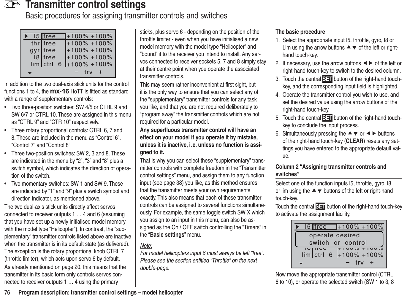 76 Program description: transmitter control settings – model helicopterTransmitter control settingsBasic procedures for assigning transmitter controls and switches+trvfreefreefreefreectrl  6+100% +100%+100% +100%+100% +100%+100% +100%+100% +100%I5thrgyrI8limIn addition to the two dual-axis stick units for the control functions 1 to 4, the mx-16 HoTT is ﬁ tted as standard with a range of supplementary controls:Two three-position switches: SW 4/5 or CTRL 9 and •SW 6/7 or CTRL 10. These are assigned in this menu as “CTRL 9” and “CTR 10” respectively.Three rotary proportional controls: CTRL 6, 7 and •8. These are included in the menu as “Control 6”, “Control 7” and “Control 8”.Three two-position switches: SW 2, 3 and 8. These •are indicated in the menu by “2”, “3” and “8” plus a switch symbol, which indicates the direction of opera-tion of the switch.Two momentary switches: SW 1 and SW 9. These •are indicated by “1” and “9” plus a switch symbol and direction indicator, as mentioned above.The two dual-axis stick units directly affect servos connected to receiver outputs 1 … 4 and 6 (assuming that you have set up a newly initialised model memory with the model type “Helicopter”). In contrast, the “sup-plementary” transmitter controls listed above are inactive when the transmitter is in its default state (as delivered). The exception is the rotary proportional knob CTRL 7 (throttle limiter), which acts upon servo 6 by default.As already mentioned on page 20, this means that the transmitter in its basic form only controls servos con-nected to receiver outputs 1 … 4 using the primary sticks, plus servo 6 - depending on the position of the throttle limiter - even when you have initialised a new model memory with the model type “Helicopter” and “bound” it to the receiver you intend to install. Any ser-vos connected to receiver sockets 5, 7 and 8 simply stay at their centre point when you operate the associated transmitter controls.This may seem rather inconvenient at ﬁ rst sight, but it is the only way to ensure that you can select any of the “supplementary” transmitter controls for any task you like, and that you are not required deliberately to “program away” the transmitter controls which are not required for a particular model.Any superﬂ uous transmitter control will have an effect on your model if you operate it by mistake, unless it is inactive, i. e. unless no function is assi-gned to it.That is why you can select these “supplementary” trans-mitter controls with complete freedom in the “Transmitter control settings” menu, and assign them to any function input (see page 38) you like, as this method ensures that the transmitter meets your own requirements exactly. This also means that each of these transmitter controls can be assigned to several functions simultane-ously. For example, the same toggle switch SW X which you assign to an input in this menu, can also be as-signed as the On / OFF switch controlling the “Timers” in the “Basic settings” menu.Note:For model helicopters input 6 must always be left “free”. Please see the section entitled “Throttle” on the next double-page.The basic procedureSelect the appropriate input I5, throttle, gyro, I8 or 1. Lim using the arrow buttons cd of the left or right-hand touch-key.If necessary, use the arrow buttons 2.  ef of the left or right-hand touch-key to switch to the desired column.Touch the central 3.  SET button of the right-hand touch-key, and the corresponding input ﬁ eld is highlighted.Operate the transmitter control you wish to use, and 4. set the desired value using the arrow buttons of the right-hand touch-key.Touch the central 5.  SET button of the right-hand touch-key to conclude the input process.Simultaneously pressing the 6.  cd or ef buttons of the right-hand touch-key (CLEAR) resets any set-tings you have entered to the appropriate default val-ue.Column 2 “Assigning transmitter controls and switches”Select one of the function inputs I5, throttle, gyro, I8 or lim using the cd buttons of the left or right-hand touch-key.Touch the central SET button of the right-hand touch-key to activate the assignment facility.+trvfreefreectrl  6I5I8lim+100% +100%+100% +100%+100% +100%operate desiredswitch  or  controlNow move the appropriate transmitter control (CTRL 6 to 10), or operate the selected switch (SW 1 to 3, 8 