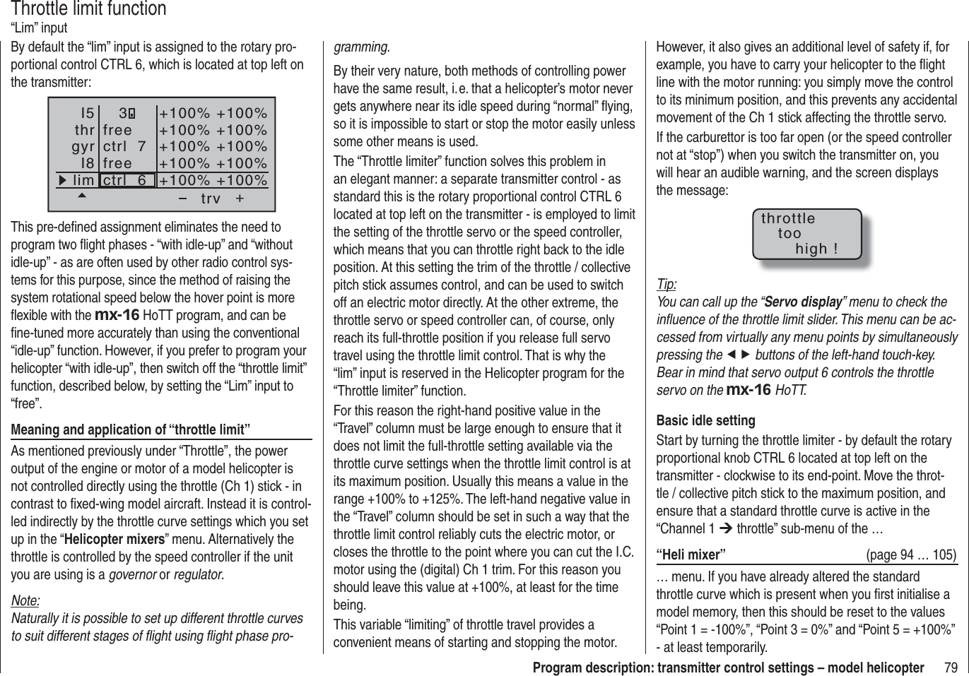 79Program description: transmitter control settings – model helicopterBy default the “lim” input is assigned to the rotary pro-portional control CTRL 6, which is located at top left on the transmitter:++100%+100% +100%+100% +100%+100%+100% +100%+100% +100%trvfreefreectrl  6ctrl  7I5thrgyrI8lim3This pre-deﬁ ned assignment eliminates the need to program two ﬂ ight phases - “with idle-up” and “without idle-up” - as are often used by other radio control sys-tems for this purpose, since the method of raising the system rotational speed below the hover point is more ﬂ exible with the mx-16 HoTT program, and can be ﬁ ne-tuned more accurately than using the conventional “idle-up” function. However, if you prefer to program your helicopter “with idle-up”, then switch off the “throttle limit” function, described below, by setting the “Lim” input to “free”.Meaning and application of “throttle limit”As mentioned previously under “Throttle”, the power output of the engine or motor of a model helicopter is not controlled directly using the throttle (Ch 1) stick - in contrast to ﬁ xed-wing model aircraft. Instead it is control-led indirectly by the throttle curve settings which you set up in the “Helicopter mixers” menu. Alternatively the throttle is controlled by the speed controller if the unit you are using is a governor or regulator.Note:Naturally it is possible to set up different throttle curves to suit different stages of ﬂ ight using ﬂ ight phase pro-Throttle limit function“Lim” inputgramming.By their very nature, both methods of controlling power have the same result, i. e. that a helicopter’s motor never gets anywhere near its idle speed during “normal” ﬂ ying, so it is impossible to start or stop the motor easily unless some other means is used.The “Throttle limiter” function solves this problem in an elegant manner: a separate transmitter control - as standard this is the rotary proportional control CTRL 6 located at top left on the transmitter - is employed to limit the setting of the throttle servo or the speed controller, which means that you can throttle right back to the idle position. At this setting the trim of the throttle / collective pitch stick assumes control, and can be used to switch off an electric motor directly. At the other extreme, the throttle servo or speed controller can, of course, only reach its full-throttle position if you release full servo travel using the throttle limit control. That is why the “lim” input is reserved in the Helicopter program for the “Throttle limiter” function.For this reason the right-hand positive value in the “Travel” column must be large enough to ensure that it does not limit the full-throttle setting available via the throttle curve settings when the throttle limit control is at its maximum position. Usually this means a value in the range +100% to +125%. The left-hand negative value in the “Travel” column should be set in such a way that the throttle limit control reliably cuts the electric motor, or closes the throttle to the point where you can cut the I.C. motor using the (digital) Ch 1 trim. For this reason you should leave this value at +100%, at least for the time being.This variable “limiting” of throttle travel provides a convenient means of starting and stopping the motor. However, it also gives an additional level of safety if, for example, you have to carry your helicopter to the ﬂ ight line with the motor running: you simply move the control to its minimum position, and this prevents any accidental movement of the Ch 1 stick affecting the throttle servo.If the carburettor is too far open (or the speed controller not at “stop”) when you switch the transmitter on, you will hear an audible warning, and the screen displays the message:throttletoohigh !Tip:You can call up the “Servo display” menu to check the inﬂ uence of the throttle limit slider. This menu can be ac-cessed from virtually any menu points by simultaneously pressing the ef buttons of the left-hand touch-key. Bear in mind that servo output 6 controls the throttle servo on the mx-16 HoTT.Basic idle settingStart by turning the throttle limiter - by default the rotary proportional knob CTRL 6 located at top left on the transmitter - clockwise to its end-point. Move the throt-tle / collective pitch stick to the maximum position, and ensure that a standard throttle curve is active in the “Channel 1 ¼ throttle” sub-menu of the …“Heli mixer”  (page 94 … 105)… menu. If you have already altered the standard throttle curve which is present when you ﬁ rst initialise a model memory, then this should be reset to the values “Point 1 = -100%”, “Point 3 = 0%” and “Point 5 = +100%” - at least temporarily.