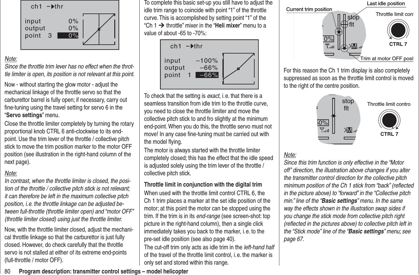 80 Program description: transmitter control settings – model helicopterinputoutputpoint 30%0%0%ch1 thrNote:Since the throttle trim lever has no effect when the throt-tle limiter is open, its position is not relevant at this point.Now - without starting the glow motor - adjust the mechanical linkage of the throttle servo so that the carburettor barrel is fully open; if necessary, carry out ﬁ ne-tuning using the travel setting for servo 6 in the “Servo settings” menu.Close the throttle limiter completely by turning the rotary proportional knob CTRL 6 anti-clockwise to its end-point. Use the trim lever of the throttle / collective pitch stick to move the trim position marker to the motor OFF position (see illustration in the right-hand column of the next page).Note:In contrast, when the throttle limiter is closed, the posi-tion of the throttle / collective pitch stick is not relevant; it can therefore be left in the maximum collective pitch position, i. e. the throttle linkage can be adjusted be-tween full-throttle (throttle limiter open) and “motor OFF” (throttle limiter closed) using just the throttle limiter.Now, with the throttle limiter closed, adjust the mechani-cal throttle linkage so that the carburettor is just fully closed. However, do check carefully that the throttle servo is not stalled at either of its extreme end-points (full-throttle / motor OFF).stop flt0%MCTRL 7Current trim positionTrim at motor OFF positLast idle positionThrottle limit contFor this reason the Ch 1 trim display is also completely suppressed as soon as the throttle limit control is moved to the right of the centre position.stop flt50%MCTRL 7Throttle limit controNote:Since this trim function is only effective in the “Motor off” direction, the illustration above changes if you alter the transmitter control direction for the collective pitch minimum position of the Ch 1 stick from “back” (reﬂ ected in the picture above) to “forward” in the “Collective pitch min.” line of the “Basic settings” menu. In the same way the effects shown in the illustration swap sides if you change the stick mode from collective pitch right (reﬂ ected in the pictures above) to collective pitch left in the “Stick mode” line of the “Basic settings” menu; see page 67.To complete this basic set-up you still have to adjust the idle trim range to coincide with point “1” of the throttle curve. This is accomplished by setting point “1” of the “Ch 1 ¼ throttle” mixer in the “Heli mixer” menu to a value of about -65 to -70%:inputoutputpoint 1–100%–66%–66%ch1 thrTo check that the setting is exact, i. e. that there is a seamless transition from idle trim to the throttle curve, you need to close the throttle limiter and move the collective pitch stick to and fro slightly at the minimum end-point. When you do this, the throttle servo must not move! In any case ﬁ ne-tuning must be carried out with the model ﬂ ying.The motor is always started with the throttle limiter completely closed; this has the effect that the idle speed is adjusted solely using the trim lever of the throttle / collective pitch stick.Throttle limit in conjunction with the digital trimWhen used with the throttle limit control CTRL 6, the Ch 1 trim places a marker at the set idle position of the motor; at this point the motor can be stopped using the trim. If the trim is in its end-range (see screen-shot: top picture in the right-hand column), then a single click immediately takes you back to the marker, i. e. to the pre-set idle position (see also page 40).The cut-off trim only acts as idle trim in the left-hand halfof the travel of the throttle limit control, i. e. the marker is only set and stored within this range.