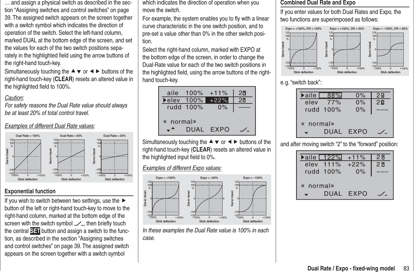 83Dual Rate / Expo - ﬁ xed-wing modelwhich indicates the direction of operation when you move the switch.For example, the system enables you to ﬂ y with a linear curve characteristic in the one switch position, and to pre-set a value other than 0% in the other switch posi-tion.Select the right-hand column, marked with EXPO at the bottom edge of the screen, in order to change the Dual-Rate value for each of the two switch positions in the highlighted ﬁ eld, using the arrow buttons of the right-hand touch-key.100%100%100%+11%0%aileelevruddDUAL EXPO22–––+22%normalSimultaneously touching the cd or ef buttons of the right-hand touch-key (CLEAR) resets an altered value in the highlighted input ﬁ eld to 0%.Examples of different Expo values:Servo travelServo travelServo travelStick deflection Stick deflection Stick deflectionExpo = +100% Expo = +50% Expo = –100%In these examples the Dual Rate value is 100% in each case.… and assign a physical switch as described in the sec-tion “Assigning switches and control switches” on page 39. The assigned switch appears on the screen together with a switch symbol which indicates the direction of operation of the switch. Select the left-hand column, marked DUAL at the bottom edge of the screen, and set the values for each of the two switch positions sepa-rately in the highlighted ﬁ eld using the arrow buttons of the right-hand touch-key.Simultaneously touching the cd or ef buttons of the right-hand touch-key (CLEAR) resets an altered value in the highlighted ﬁ eld to 100%.Caution:For safety reasons the Dual Rate value should always be at least 20% of total control travel.Examples of different Dual Rate values:Servo travelServo travelServo travelStick deflection Stick deflection Stick deflectionDual Rate = 100% Dual Rate = 50% Dual Rate = 20%Exponential functionIf you wish to switch between two settings, use the fbutton of the left or right-hand touch-key to move to the right-hand column, marked at the bottom edge of the screen with the switch symbol  , then brieﬂ y touch the central SET button and assign a switch to the func-tion, as described in the section “Assigning switches and control switches” on page 39. The assigned switch appears on the screen together with a switch symbol Combined Dual Rate and ExpoIf you enter values for both Dual Rates and Expo, the two functions are superimposed as follows:Servo travelServo travelServo travelStick deflection Stick deflection Stick deflectionExpo = +100%, DR = 125% Expo = +100%, DR = 50% Expo = –100%, DR = 50%e. g. “switch  back”:88%100%77%0%0%DUAL EXPO22–––0%aileelevruddnormaland after moving switch “2” to the “forward” position:122%100%111%+11%0%DUAL EXPO22–––+22%aileelevruddnormal