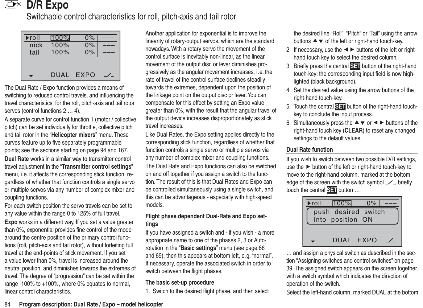 84 Program description: Dual Rate / Expo – model helicopterD/R ExpoSwitchable control characteristics for roll, pitch-axis and tail rotor100%100%100%0%0%0%DUAL EXPO–––––––––rollnicktailThe Dual Rate / Expo function provides a means of switching to reduced control travels, and inﬂ uencing the travel characteristics, for the roll, pitch-axis and tail rotor servos (control functions 2 … 4).A separate curve for control function 1 (motor / collective pitch) can be set individually for throttle, collective pitch and tail rotor in the “Helicopter mixers” menu. These curves feature up to ﬁ ve separately programmable points; see the sections starting on page 94 and 167.Dual Rate works in a similar way to transmitter control travel adjustment in the “Transmitter control settings”menu, i. e. it affects the corresponding stick function, re-gardless of whether that function controls a single servo or multiple servos via any number of complex mixer and coupling functions.For each switch position the servo travels can be set to any value within the range 0 to 125% of full travel.Expo works in a different way. If you set a value greater than 0%, exponential provides ﬁ ne control of the model around the centre position of the primary control func-tions (roll, pitch-axis and tail rotor), without forfeiting full travel at the end-points of stick movement. If you set a value lower than 0%, travel is increased around the neutral position, and diminishes towards the extremes of travel. The degree of “progression” can be set within the range -100% to +100%, where 0% equates to normal, linear control characteristics.Another application for exponential is to improve the linearity of rotary-output servos, which are the standard nowadays. With a rotary servo the movement of the control surface is inevitably non-linear, as the linear movement of the output disc or lever diminishes pro-gressively as the angular movement increases, i. e. the rate of travel of the control surface declines steadily towards the extremes, dependent upon the position of the linkage point on the output disc or lever. You can compensate for this effect by setting an Expo value greater than 0%, with the result that the angular travel of the output device increases disproportionately as stick travel increases.Like Dual Rates, the Expo setting applies directly to the corresponding stick function, regardless of whether that function controls a single servo or multiple servos via any number of complex mixer and coupling functions.The Dual Rate and Expo functions can also be switched on and off together if you assign a switch to the func-tion. The result of this is that Dual Rates and Expo can be controlled simultaneously using a single switch, and this can be advantageous - especially with high-speed models.Flight phase dependent Dual-Rate and Expo set-tingsIf you have assigned a switch and - if you wish - a more appropriate name to one of the phases 2, 3 or Auto-rotation in the “Basic settings” menu (see page 68 and 69), then this appears at bottom left, e. g. “normal”. If necessary, operate the associated switch in order to switch between the ﬂ ight phases.The basic set-up procedureSwitch to the desired ﬂ ight phase, and then select 1. the desired line “Roll”, “Pitch” or “Tail” using the arrow buttons cd of the left or right-hand touch-key.If necessary, use the 2.  ef buttons of the left or right-hand touch key to select the desired column.Brieﬂ y press the central 3.  SET button of the right-hand touch-key: the corresponding input ﬁ eld is now high-lighted (black background).Set the desired value using the arrow buttons of the 4. right-hand touch-key.Touch the central 5.  SET button of the right-hand touch-key to conclude the input process.Simultaneously press the 6.  cd or ef buttons of the right-hand touch key (CLEAR) to reset any changed settings to the default values.Dual Rate functionIf you wish to switch between two possible D/R settings, use the f button of the left or right-hand touch-key to move to the right-hand column, marked at the bottom edge of the screen with the switch symbol  , brieﬂ y touch the central SET button … 100% 0%rollDUAL EXPO–––push  desired  switchinto  position  ON… and assign a physical switch as described in the sec-tion “Assigning switches and control switches” on page 39. The assigned switch appears on the screen together with a switch symbol which indicates the direction of operation of the switch.Select the left-hand column, marked DUAL at the bottom 