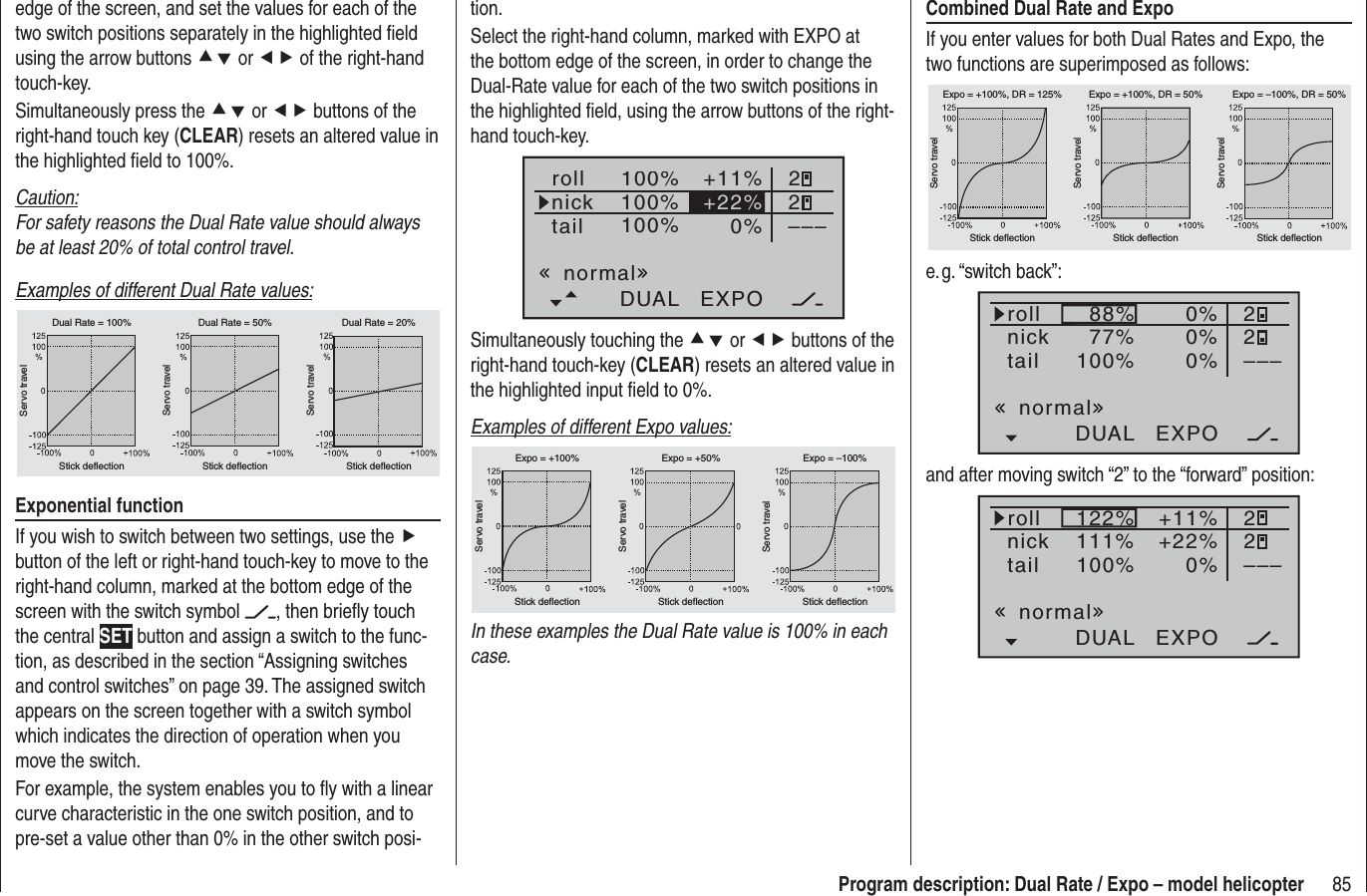 85Program description: Dual Rate / Expo – model helicopterCombined Dual Rate and ExpoIf you enter values for both Dual Rates and Expo, the two functions are superimposed as follows:Servo travelServo travelServo travelStick deflection Stick deflection Stick deflectionExpo = +100%, DR = 125% Expo = +100%, DR = 50% Expo = –100%, DR = 50%e. g. “switch  back”:100% 0%DUAL EXPO–––88%77%0% 220%rollnicktailnormaland after moving switch “2” to the “forward” position:100% 0%DUAL EXPO–––122%111%+11% 22+22%rollnicktailnormaledge of the screen, and set the values for each of the two switch positions separately in the highlighted ﬁ eld using the arrow buttons cd or ef of the right-hand touch-key.Simultaneously press the cd or ef buttons of the right-hand touch key (CLEAR) resets an altered value in the highlighted ﬁ eld to 100%.Caution:For safety reasons the Dual Rate value should always be at least 20% of total control travel.Examples of different Dual Rate values:Servo travelServo travelServo travelStick deflection Stick deflection Stick deflectionDual Rate = 100% Dual Rate = 50% Dual Rate = 20%Exponential functionIf you wish to switch between two settings, use the fbutton of the left or right-hand touch-key to move to the right-hand column, marked at the bottom edge of the screen with the switch symbol  , then brieﬂ y touch the central SET button and assign a switch to the func-tion, as described in the section “Assigning switches and control switches” on page 39. The assigned switch appears on the screen together with a switch symbol which indicates the direction of operation when you move the switch.For example, the system enables you to ﬂ y with a linear curve characteristic in the one switch position, and to pre-set a value other than 0% in the other switch posi-tion.Select the right-hand column, marked with EXPO at the bottom edge of the screen, in order to change the Dual-Rate value for each of the two switch positions in the highlighted ﬁ eld, using the arrow buttons of the right-hand touch-key.100%100%100%0%rollnicktailDUAL EXPO–––+11% 22+22%normalSimultaneously touching the cd or ef buttons of the right-hand touch-key (CLEAR) resets an altered value in the highlighted input ﬁ eld to 0%.Examples of different Expo values:Servo travelServo travelServo travelStick deflection Stick deflection Stick deflectionExpo = +100% Expo = +50% Expo = –100%In these examples the Dual Rate value is 100% in each case.