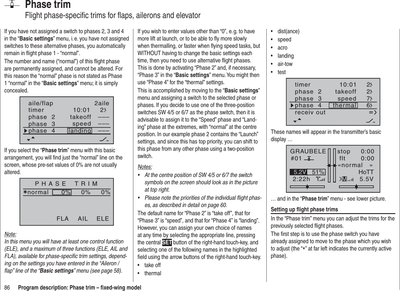 86 Program description: Phase trim – ﬁ xed-wing modelPhase trimFlight phase-speciﬁ c trims for ﬂ aps, ailerons and elevatorIf you wish to enter values other than “0”, e. g. to have more lift at launch, or to be able to ﬂ y more slowly when thermalling, or faster when ﬂ ying speed tasks, but WITHOUT having to change the basic settings each time, then you need to use alternative ﬂ ight phases. This is done by activating “Phase 2” and, if necessary, “Phase 3” in the “Basic settings” menu. You might then use “Phase 4” for the “thermal” settings.This is accomplished by moving to the “Basic settings”menu and assigning a switch to the selected phase or phases. If you decide to use one of the three-position switches SW 4/5 or 6/7 as the phase switch, then it is advisable to assign it to the “Speed” phase and “Land-ing” phase at the extremes, with “normal” at the centre position. In our example phase 2 contains the “Launch” settings, and since this has top priority, you can shift to this phase from any other phase using a two-position switch.Notes:At the centre position of SW 4/5 or 6/7 the switch •symbols on the screen should look as in the picture at top right.Please note the priorities of the individual ﬂ ight phas-•es, as described in detail on page 60.The default name for “Phase 2” is “take off”, that for “Phase 3” is “speed”, and that for “Phase 4” is “landing”. However, you can assign your own choice of names at any time by selecting the appropriate line, pressing the central SET button of the right-hand touch-key, and selecting one of the following names in the highlighted ﬁ eld using the arrow buttons of the right-hand touch-key.take off• thermal• If you have not assigned a switch to phases 2, 3 and 4 in the “Basic settings” menu, i. e. you have not assigned switches to these alternative phases, you automatically remain in ﬂ ight phase 1 - “normal”.The number and name (“normal”) of this ﬂ ight phase are permanently assigned, and cannot be altered. For this reason the “normal” phase is not stated as Phase 1 “normal” in the “Basic settings” menu; it is simply concealed.10:01 2phase  2phase  3phase  4takeofflandingspeed–––––––––aile/flap 2ailetimerIf you select the “Phase trim” menu with this basic arrangement, you will ﬁ nd just the “normal” line on the screen, whose pre-set values of 0% are not usually altered.P H A S E    T R I Mnormal¿0%0%0%AIL ELEFLANote:In this menu you will have at least one control function (ELE), and a maximum of three functions (ELE, AIL and FLA), available for phase-speciﬁ c trim settings, depend-ing on the settings you have entered in the “Aileron / ﬂ ap” line of the “Basic settings” menu (see page 58).dist(ance)• speed• acro• landing• air-tow• test• timer 10:01 2phase  2phase  3phase  4 thermaltakeoffspeed672receiv outThese names will appear in the transmitter’s basic display …GRAUBELE#012:22hstop flt«normal   »0:000:005.5V51%5.2V HoTTM… and in the “Phase trim” menu - see lower picture.Setting up ﬂ ight phase trimsIn the “Phase trim” menu you can adjust the trims for the previously selected ﬂ ight phases.The ﬁ rst step is to use the phase switch you have already assigned to move to the phase which you wish to adjust (the “*” at far left indicates the currently active phase).