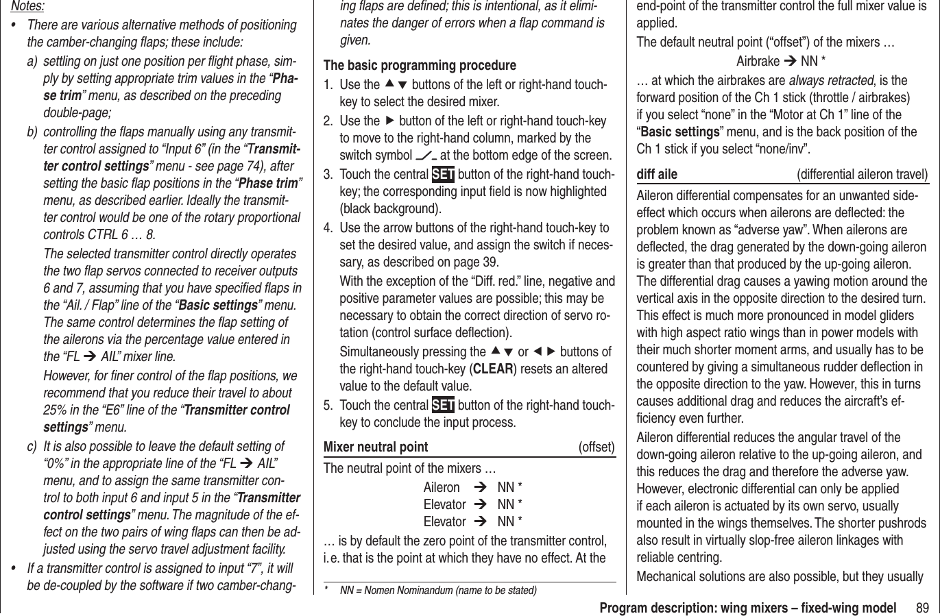 89Program description: wing mixers – ﬁ xed-wing modeling ﬂ aps are deﬁ ned; this is intentional, as it elimi-nates the danger of errors when a ﬂ ap command is given.The basic programming procedureUse the 1.  cd buttons of the left or right-hand touch-key to select the desired mixer.Use the2.  f button of the left or right-hand touch-key to move to the right-hand column, marked by the switch symbol   at the bottom edge of the screen.Touch the central 3.  SET button of the right-hand touch-key; the corresponding input ﬁ eld is now highlighted (black background).Use the arrow buttons of the right-hand touch-key to 4. set the desired value, and assign the switch if neces-sary, as described on page 39.With the exception of the “Diff. red.” line, negative and positive parameter values are possible; this may be necessary to obtain the correct direction of servo ro-tation (control surface deﬂ ection).Simultaneously pressing the cd or ef buttons of the right-hand touch-key (CLEAR) resets an altered value to the default value.Touch the central 5.  SET button of the right-hand touch-key to conclude the input process.Mixer neutral point  (offset)The neutral point of the mixers … Aileron  ¼ NN * Elevator ¼ NN * Elevator ¼ NN *… is by default the zero point of the transmitter control, i. e. that is the point at which they have no effect. At the end-point of the transmitter control the full mixer value is applied.The default neutral point (“offset”) of the mixers … Airbrake ¼ NN *… at which the airbrakes are always retracted, is the forward position of the Ch 1 stick (throttle / airbrakes) if you select “none” in the “Motor at Ch 1” line of the “Basic settings” menu, and is the back position of the Ch 1 stick if you select “none/inv”.diff aile (differential aileron travel)Aileron differential compensates for an unwanted side-effect which occurs when ailerons are deﬂ ected: the problem known as “adverse yaw”. When ailerons are deﬂ ected, the drag generated by the down-going aileron is greater than that produced by the up-going aileron. The differential drag causes a yawing motion around the vertical axis in the opposite direction to the desired turn. This effect is much more pronounced in model gliders with high aspect ratio wings than in power models with their much shorter moment arms, and usually has to be countered by giving a simultaneous rudder deﬂ ection in the opposite direction to the yaw. However, this in turns causes additional drag and reduces the aircraft’s ef-ﬁ ciency even further.Aileron differential reduces the angular travel of the down-going aileron relative to the up-going aileron, and this reduces the drag and therefore the adverse yaw. However, electronic differential can only be applied if each aileron is actuated by its own servo, usually mounted in the wings themselves. The shorter pushrods also result in virtually slop-free aileron linkages with reliable centring.Mechanical solutions are also possible, but they usually Notes:There are various alternative methods of positioning •the camber-changing ﬂ aps; these include:a)  settling on just one position per ﬂ ight phase, sim-ply by setting appropriate trim values in the “Pha-se trim” menu, as described on the preceding double-page;b)  controlling the ﬂ aps manually using any transmit-ter control assigned to “Input 6” (in the “Transmit-ter control settings” menu - see page 74), after setting the basic ﬂ ap positions in the “Phase trim”menu, as described earlier. Ideally the transmit-ter control would be one of the rotary proportional controls CTRL 6 … 8.  The selected transmitter control directly operates the two ﬂ ap servos connected to receiver outputs 6 and 7, assuming that you have speciﬁ ed ﬂ aps in the “Ail. / Flap” line of the “Basic settings” menu. The same control determines the ﬂ ap setting of the ailerons via the percentage value entered in the “FL ¼ AIL” mixer line.  However, for ﬁ ner control of the ﬂ ap positions, we recommend that you reduce their travel to about 25% in the “E6” line of the “Transmitter control settings” menu.c)  It is also possible to leave the default setting of “0%” in the appropriate line of the “FL ¼ AIL” menu, and to assign the same transmitter con-trol to both input 6 and input 5 in the “Transmitter control settings” menu. The magnitude of the ef-fect on the two pairs of wing ﬂ aps can then be ad-justed using the servo travel adjustment facility.If a transmitter control is assigned to input “7”, it will •be de-coupled by the software if two camber-chang- *  NN = Nomen Nominandum (name to be stated)