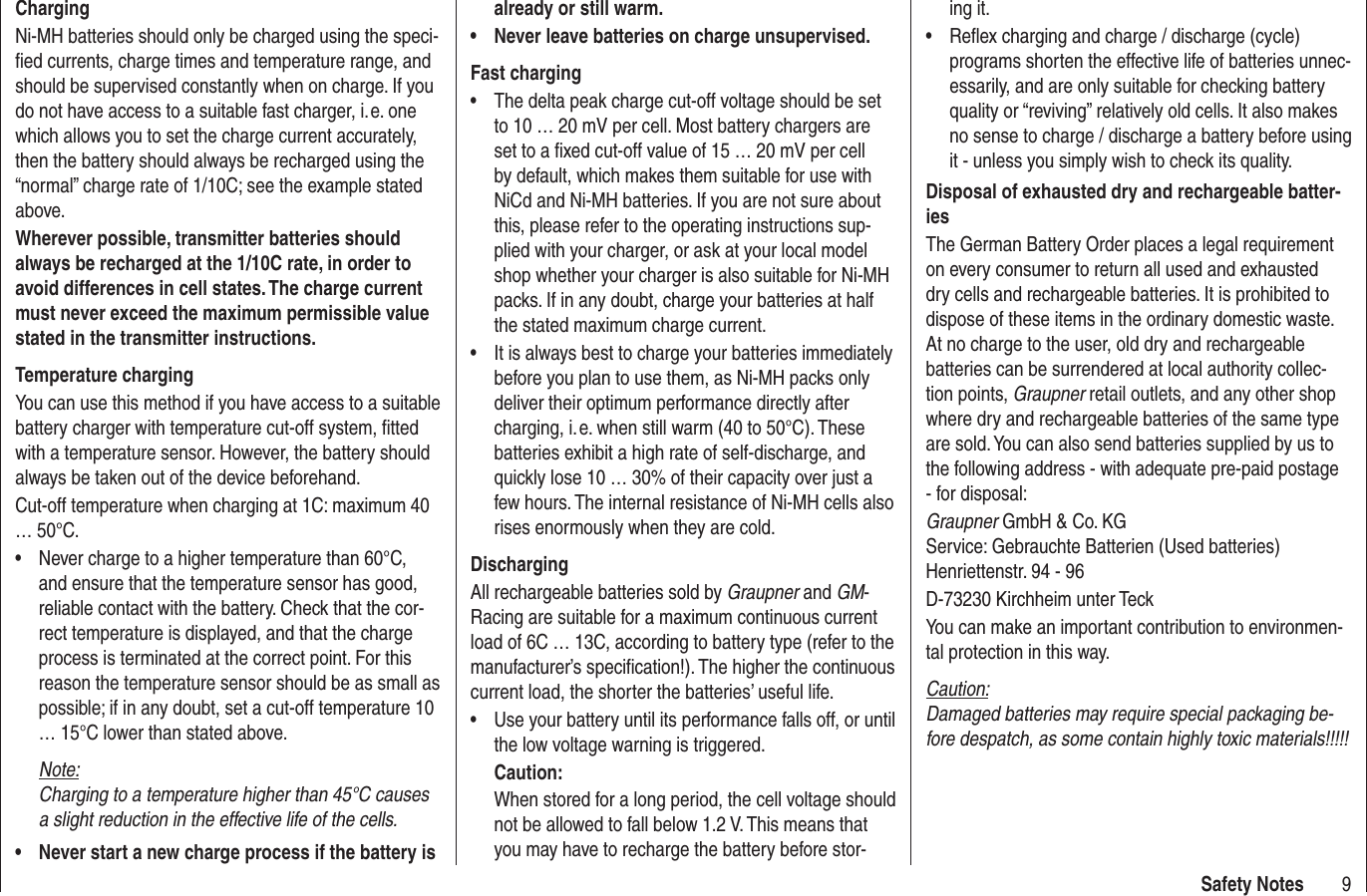 9Safety NotesChargingNi-MH batteries should only be charged using the speci-ﬁ ed currents, charge times and temperature range, and should be supervised constantly when on charge. If you do not have access to a suitable fast charger, i. e. one which allows you to set the charge current accurately, then the battery should always be recharged using the “normal” charge rate of 1/10C; see the example stated above.Wherever possible, transmitter batteries should always be recharged at the 1/10C rate, in order to avoid differences in cell states. The charge current must never exceed the maximum permissible value stated in the transmitter instructions.Temperature chargingYou can use this method if you have access to a suitable battery charger with temperature cut-off system, ﬁ tted with a temperature sensor. However, the battery should always be taken out of the device beforehand.Cut-off temperature when charging at 1C: maximum 40 … 50°C.Never charge to a higher temperature than 60°C, •and ensure that the temperature sensor has good, reliable contact with the battery. Check that the cor-rect temperature is displayed, and that the charge process is terminated at the correct point. For this reason the temperature sensor should be as small as possible; if in any doubt, set a cut-off temperature 10 … 15°C lower than stated above.Note:Charging to a temperature higher than 45°C causes a slight reduction in the effective life of the cells.Never start a new charge process if the battery is •already or still warm.Never leave batteries on charge unsupervised.•Fast chargingThe delta peak charge cut-off voltage should be set •to 10 … 20 mV per cell. Most battery chargers are set to a ﬁ xed cut-off value of 15 … 20 mV per cell by default, which makes them suitable for use with NiCd and Ni-MH batteries. If you are not sure about this, please refer to the operating instructions sup-plied with your charger, or ask at your local model shop whether your charger is also suitable for Ni-MH packs. If in any doubt, charge your batteries at half the stated maximum charge current.It is always best to charge your batteries immediately •before you plan to use them, as Ni-MH packs only deliver their optimum performance directly after charging, i. e. when still warm (40 to 50°C). These batteries exhibit a high rate of self-discharge, and quickly lose 10 … 30% of their capacity over just a few hours. The internal resistance of Ni-MH cells also rises enormously when they are cold.DischargingAll rechargeable batteries sold by Graupner and GM-Racing are suitable for a maximum continuous current load of 6C … 13C, according to battery type (refer to the manufacturer’s speciﬁ cation!). The higher the continuous current load, the shorter the batteries’ useful life.Use your battery until its performance falls off, or until •the low voltage warning is triggered.Caution:When stored for a long period, the cell voltage should not be allowed to fall below 1.2 V. This means that you may have to recharge the battery before stor-ing it.Reﬂ ex charging and charge / discharge (cycle) •programs shorten the effective life of batteries unnec-essarily, and are only suitable for checking battery quality or “reviving” relatively old cells. It also makes no sense to charge / discharge a battery before using it - unless you simply wish to check its quality.Disposal of exhausted dry and rechargeable batter-iesThe German Battery Order places a legal requirement on every consumer to return all used and exhausted dry cells and rechargeable batteries. It is prohibited to dispose of these items in the ordinary domestic waste. At no charge to the user, old dry and rechargeable batteries can be surrendered at local authority collec-tion points, Graupner retail outlets, and any other shop where dry and rechargeable batteries of the same type are sold. You can also send batteries supplied by us to the following address - with adequate pre-paid postage - for disposal:Graupner GmbH &amp; Co. KGService: Gebrauchte Batterien (Used batteries)Henriettenstr. 94 - 96D-73230 Kirchheim unter TeckYou can make an important contribution to environmen-tal protection in this way.Caution:Damaged batteries may require special packaging be-fore despatch, as some contain highly toxic materials!!!!!