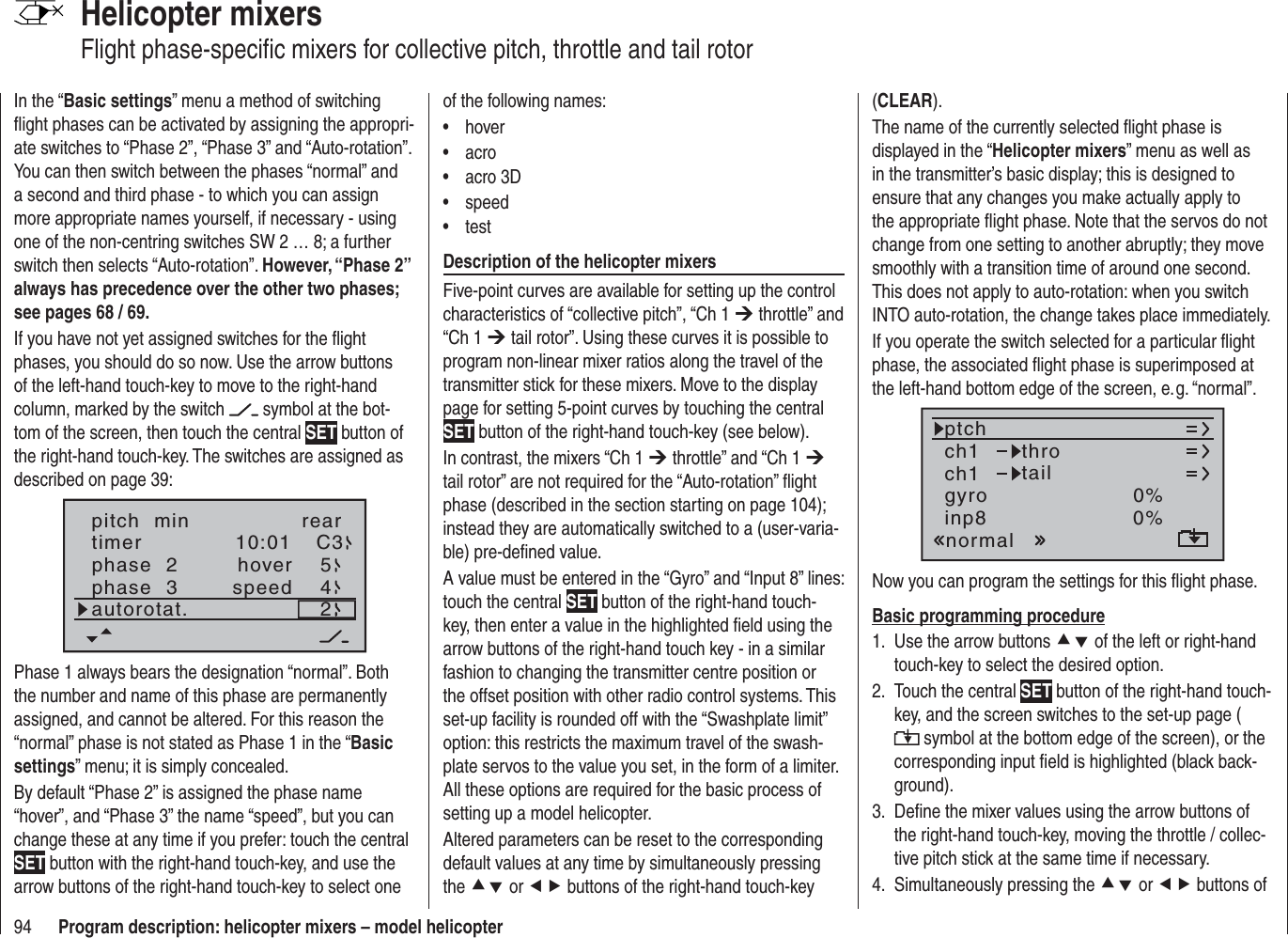 94 Program description: helicopter mixers – model helicopterHelicopter mixersFlight phase-speciﬁ c mixers for collective pitch, throttle and tail rotorIn the “Basic settings” menu a method of switching ﬂ ight phases can be activated by assigning the appropri-ate switches to “Phase 2”, “Phase 3” and “Auto-rotation”. You can then switch between the phases “normal” and a second and third phase - to which you can assign more appropriate names yourself, if necessary - using one of the non-centring switches SW 2 … 8; a further switch then selects “Auto-rotation”. However, “Phase 2” always has precedence over the other two phases; see pages 68 / 69.If you have not yet assigned switches for the ﬂ ight phases, you should do so now. Use the arrow buttons of the left-hand touch-key to move to the right-hand column, marked by the switch   symbol at the bot-tom of the screen, then touch the central SET button of the right-hand touch-key. The switches are assigned as described on page 39:pitch  min reartimer 10:01 C3phase  2phase  3hoverspeedautorotat. 254Phase 1 always bears the designation “normal”. Both the number and name of this phase are permanently assigned, and cannot be altered. For this reason the “normal” phase is not stated as Phase 1 in the “Basicsettings” menu; it is simply concealed.By default “Phase 2” is assigned the phase name “hover”, and “Phase 3” the name “speed”, but you can change these at any time if you prefer: touch the central SET button with the right-hand touch-key, and use the arrow buttons of the right-hand touch-key to select one of the following names:hover• acro• acro 3D• speed• test• Description of the helicopter mixersFive-point curves are available for setting up the control characteristics of “collective pitch”, “Ch 1 ¼ throttle” and “Ch 1 ¼ tail rotor”. Using these curves it is possible to program non-linear mixer ratios along the travel of the transmitter stick for these mixers. Move to the display page for setting 5-point curves by touching the central SET button of the right-hand touch-key (see below).In contrast, the mixers “Ch 1 ¼ throttle” and “Ch 1 ¼tail rotor” are not required for the “Auto-rotation” ﬂ ight phase (described in the section starting on page 104); instead they are automatically switched to a (user-varia-ble) pre-deﬁ ned value.A value must be entered in the “Gyro” and “Input 8” lines: touch the central SET button of the right-hand touch-key, then enter a value in the highlighted ﬁ eld using the arrow buttons of the right-hand touch key - in a similar fashion to changing the transmitter centre position or the offset position with other radio control systems. This set-up facility is rounded off with the “Swashplate limit” option: this restricts the maximum travel of the swash-plate servos to the value you set, in the form of a limiter. All these options are required for the basic process of setting up a model helicopter.Altered parameters can be reset to the corresponding default values at any time by simultaneously pressing the cd or ef buttons of the right-hand touch-key (CLEAR).The name of the currently selected ﬂ ight phase is displayed in the “Helicopter mixers” menu as well as in the transmitter’s basic display; this is designed to ensure that any changes you make actually apply to the appropriate ﬂ ight phase. Note that the servos do not change from one setting to another abruptly; they move smoothly with a transition time of around one second. This does not apply to auto-rotation: when you switch INTO auto-rotation, the change takes place immediately.If you operate the switch selected for a particular ﬂ ight phase, the associated ﬂ ight phase is superimposed at the left-hand bottom edge of the screen, e. g. “normal”.ch1ch1ptchthrotailnormalgyro 0%inp8 0%Now you can program the settings for this ﬂ ight phase.Basic programming procedureUse the arrow buttons 1.  cd of the left or right-hand touch-key to select the desired option.Touch the central 2.  SET button of the right-hand touch-key, and the screen switches to the set-up page ( symbol at the bottom edge of the screen), or the corresponding input ﬁ eld is highlighted (black back-ground).Deﬁ ne the mixer values using the arrow buttons of 3. the right-hand touch-key, moving the throttle / collec-tive pitch stick at the same time if necessary.Simultaneously pressing the 4.  cd or ef buttons of 