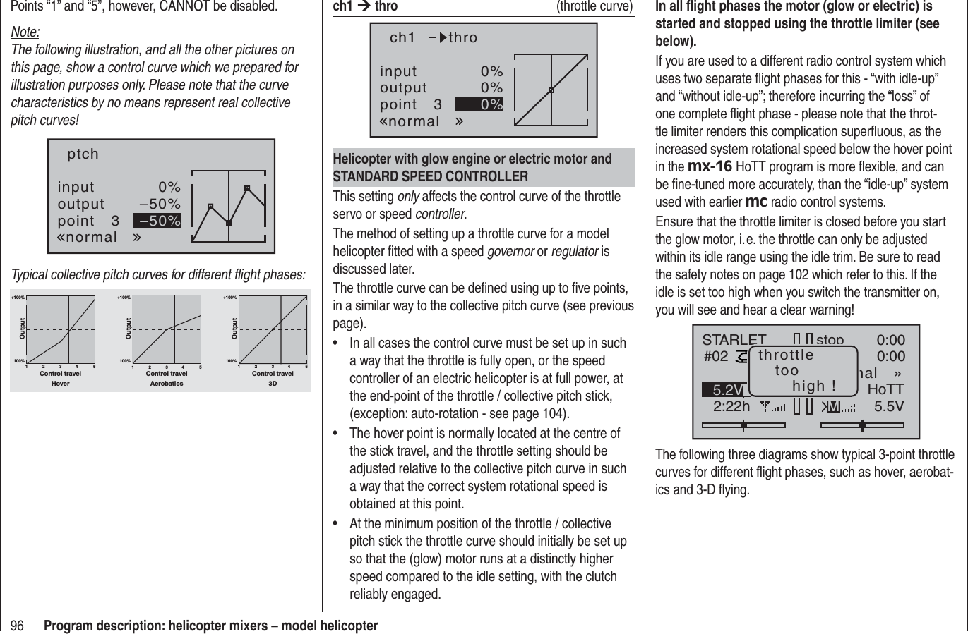 96 Program description: helicopter mixers – model helicopterPoints “1” and “5”, however, CANNOT be disabled.Note:The following illustration, and all the other pictures on this page, show a control curve which we prepared for illustration purposes only. Please note that the curve characteristics by no means represent real collective pitch curves!inputoutputpoint 30%–50%–50%ptchnormalTypical collective pitch curves for different ﬂ ight phases:+100% +100% +100%100%100%100%OutputOutputOutput234 51234 51234 51Control travel Control travel Control travelHover Aerobatics 3Dch1 ¼thro  (throttle curve)inputoutputpoint 30%0%0%ch1normalthroHelicopter with glow engine or electric motor and STANDARD SPEED CONTROLLERThis setting only affects the control curve of the throttle servo or speed controller.The method of setting up a throttle curve for a model helicopter ﬁ tted with a speed governor or regulator is discussed later.The throttle curve can be deﬁ ned using up to ﬁ ve points, in a similar way to the collective pitch curve (see previous page).In all cases the control curve must be set up in such •a way that the throttle is fully open, or the speed controller of an electric helicopter is at full power, at the end-point of the throttle / collective pitch stick, (exception: auto-rotation - see page 104).The hover point is normally located at the centre of •the stick travel, and the throttle setting should be adjusted relative to the collective pitch curve in such a way that the correct system rotational speed is obtained at this point.At the minimum position of the throttle / collective •pitch stick the throttle curve should initially be set up so that the (glow) motor runs at a distinctly higher speed compared to the idle setting, with the clutch reliably engaged.In all ﬂ ight phases the motor (glow or electric) is started and stopped using the throttle limiter (see below).If you are used to a different radio control system which uses two separate ﬂ ight phases for this - “with idle-up” and “without idle-up”; therefore incurring the “loss” of one complete ﬂ ight phase - please note that the throt-tle limiter renders this complication superﬂ uous, as the increased system rotational speed below the hover point in the mx-16 HoTT program is more ﬂ exible, and can be ﬁ ne-tuned more accurately, than the “idle-up” system used with earlier mc radio control systems.Ensure that the throttle limiter is closed before you start the glow motor, i. e. the throttle can only be adjusted within its idle range using the idle trim. Be sure to read the safety notes on page 102 which refer to this. If the idle is set too high when you switch the transmitter on, you will see and hear a clear warning!stopSTARLET#022:22h0:000:005.5V5.2V HoTTmal   »Mthrottletoohigh !The following three diagrams show typical 3-point throttle curves for different ﬂ ight phases, such as hover, aerobat-ics and 3-D ﬂ ying.