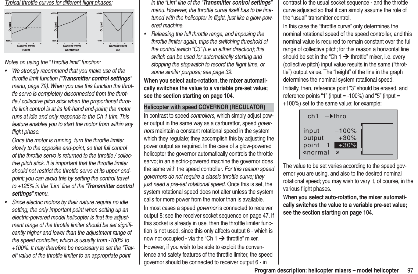97Program description: helicopter mixers – model helicopterTypical throttle curves for different ﬂ ight phases:+100% +100% +100%100%100%100%OutputOutputOutput234 51234 51234 51Control travel Control travel Control travelHover Aerobatics 3DNotes on using the “Throttle limit” function:We strongly recommend that you make use of the •throttle limit function (“Transmitter control settings”menu, page 79). When you use this function the throt-tle servo is completely disconnected from the throt-tle / collective pitch stick when the proportional throt-tle limit control is at its left-hand end-point; the motor runs at idle and only responds to the Ch 1 trim. This feature enables you to start the motor from within any ﬂ ight phase.Once the motor is running, turn the throttle limiter slowly to the opposite end-point, so that full control of the throttle servo is returned to the throttle / collec-tive pitch stick. It is important that the throttle limiter should not restrict the throttle servo at its upper end-point; you can avoid this by setting the control travel to +125% in the “Lim” line of the “Transmitter control settings” menu.Since electric motors by their nature require no idle •setting, the only important point when setting up an electric-powered model helicopter is that the adjust-ment range of the throttle limiter should be set signiﬁ -cantly higher and lower than the adjustment range of the speed controller, which is usually from -100% to +100%. It may therefore be necessary to set the “Trav-el” value of the throttle limiter to an appropriate point in the “Lim” line of the “Transmitter control settings”menu. However, the throttle curve itself has to be ﬁ ne-tuned with the helicopter in ﬂ ight, just like a glow-pow-ered machine.Releasing the full throttle range, and imposing the •throttle limiter again, trips the switching threshold of the control switch “C3” (i. e. in either direction); this switch can be used for automatically starting and stopping the stopwatch to record the ﬂ ight time, or some similar purpose; see page 39.When you select auto-rotation, the mixer automati-cally switches the value to a variable pre-set value; see the section starting on page 104.Helicopter with speed GOVERNOR (REGULATOR)In contrast to speed controllers, which simply adjust pow-er output in the same way as a carburettor, speed gover-nors maintain a constant rotational speed in the system which they regulate; they accomplish this by adjusting the power output as required. In the case of a glow-powered helicopter the governor automatically controls the throttle servo; in an electric-powered machine the governor does the same with the speed controller. For this reason speed governors do not require a classic throttle curve; they just need a pre-set rotational speed. Once this is set, the system rotational speed does not alter unless the system calls for more power from the motor than is available.In most cases a speed governor is connected to receiver output 8; see the receiver socket sequence on page 47. If this socket is already in use, then the throttle limiter func-tion is not used, since this only affects output 6 - which is now not occupied - via the “Ch 1 ¼ throttle” mixer.However, if you wish to be able to exploit the conven-ience and safety features of the throttle limiter, the speed governor should be connected to receiver output 6 - in contrast to the usual socket sequence - and the throttle curve adjusted so that it can simply assume the role of the “usual” transmitter control.In this case the “throttle curve” only determines the nominal rotational speed of the speed controller, and this nominal value is required to remain constant over the full range of collective pitch; for this reason a horizontal line should be set in the “Ch 1 ¼ throttle” mixer, i. e. every (collective pitch) input value results in the same (“throt-tle”) output value. The “height” of the line in the graph determines the nominal system rotational speed.Initially, then, reference point “3” should be erased, and reference points “1” (input = -100%) and “5” (input = +100%) set to the same value; for example:inputoutputpoint 1–100%+30%+30%ch1normalthroThe value to be set varies according to the speed gov-ernor you are using, and also to the desired nominal rotational speed; you may wish to vary it, of course, in the various ﬂ ight phases.When you select auto-rotation, the mixer automati-cally switches the value to a variable pre-set value; see the section starting on page 104.