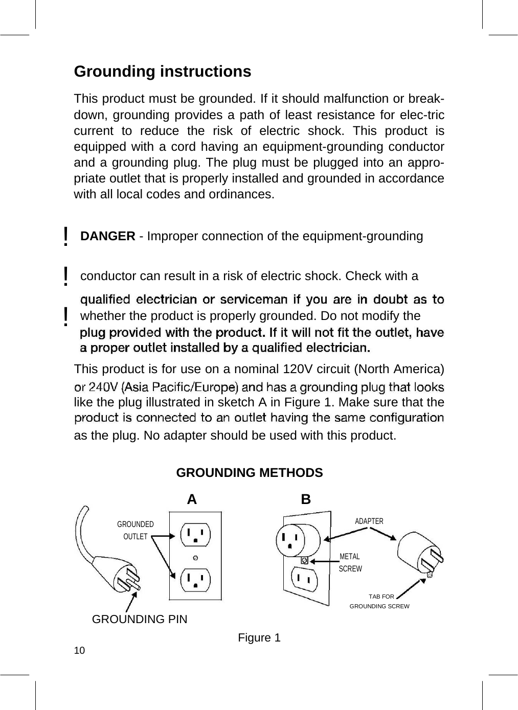  Grounding instructions  This product must be grounded. If it should malfunction or break-down, grounding provides a path of least resistance for elec-tric current to reduce the risk of electric shock. This product is equipped with a cord having an equipment-grounding conductor and a grounding plug. The plug must be plugged into an appro-priate outlet that is properly installed and grounded in accordance with all local codes and ordinances. ! DANGER - Improper connection of the equipment-grounding  ! conductor can result in a risk of electric shock. Check with a  ! whether the product is properly grounded. Do not modify the     This product is for use on a nominal 120V circuit (North America) like the plug illustrated in sketch A in Figure 1. Make sure that the as the plug. No adapter should be used with this product.  GROUNDING METHODS  A B  GROUNDED ADAPTER   OUTLET    METAL  SCREW  TAB FOR   GROUNDING SCREW GROUNDING PIN  Figure 1 10  