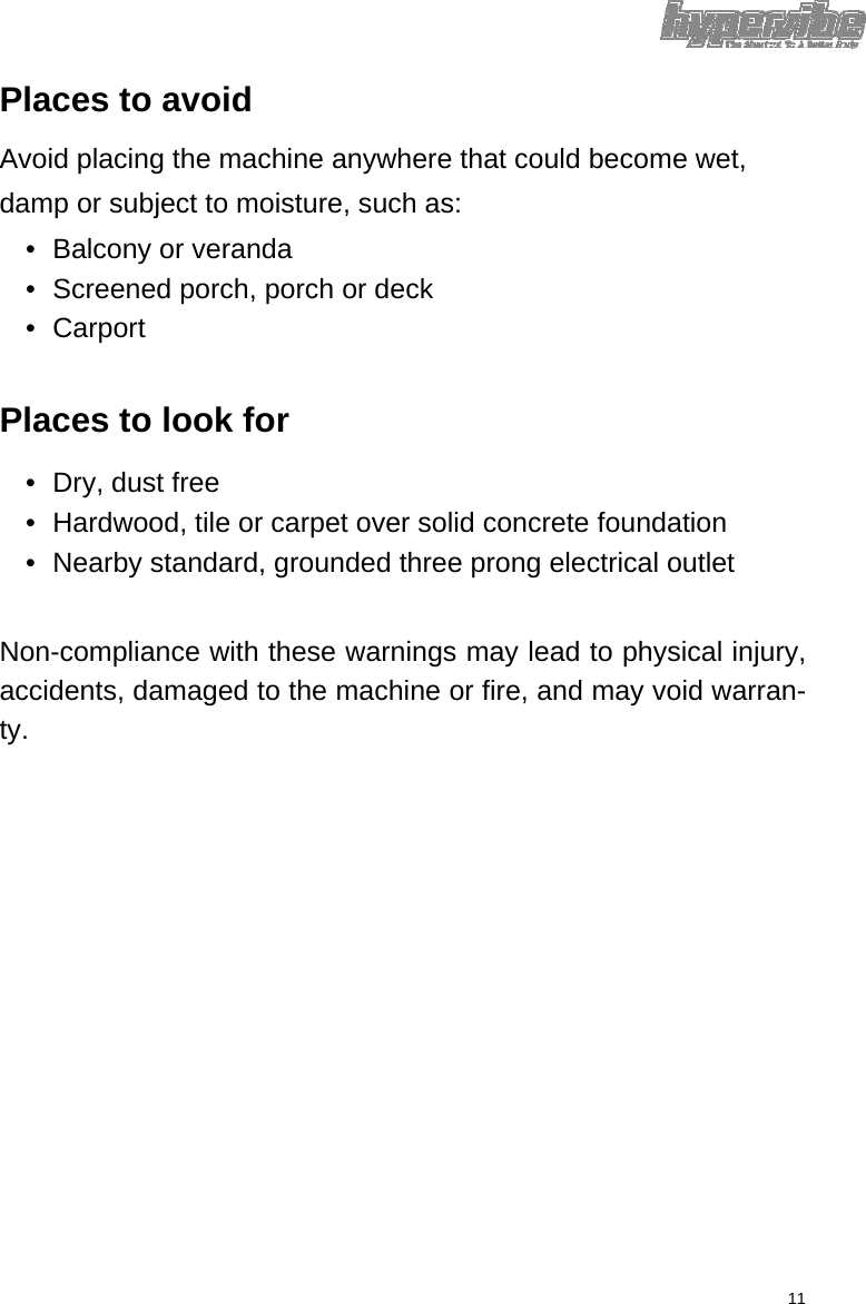 Places to avoid  Avoid placing the machine anywhere that could become wet, damp or subject to moisture, such as:  •  Balcony or veranda   •  Screened porch, porch or deck   • Carport    Places to look for  •  Dry, dust free   •  Hardwood, tile or carpet over solid concrete foundation   •  Nearby standard, grounded three prong electrical outlet    Non-compliance with these warnings may lead to physical injury, accidents, damaged to the machine or fire, and may void warran-ty.                        11 