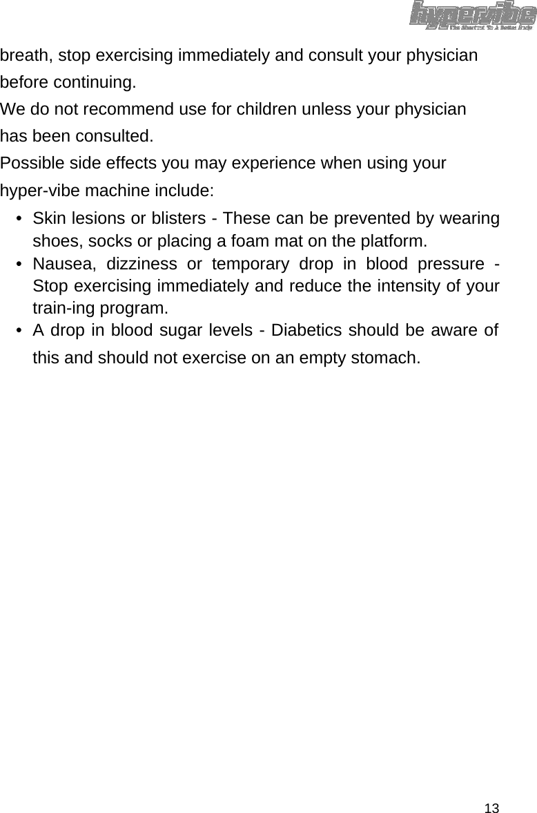 breath, stop exercising immediately and consult your physician before continuing.  We do not recommend use for children unless your physician has been consulted.  Possible side effects you may experience when using your hyper-vibe machine include:  •  Skin lesions or blisters - These can be prevented by wearing shoes, socks or placing a foam mat on the platform.  • Nausea, dizziness or temporary drop in blood pressure - Stop exercising immediately and reduce the intensity of your train-ing program.   •  A drop in blood sugar levels - Diabetics should be aware of this and should not exercise on an empty stomach.                               13 