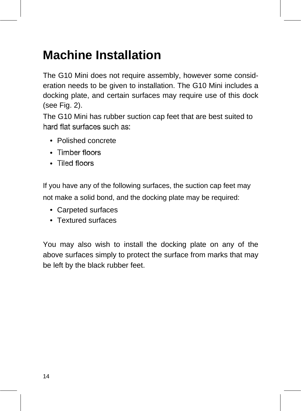   Machine Installation  The G10 Mini does not require assembly, however some consid-eration needs to be given to installation. The G10 Mini includes a docking plate, and certain surfaces may require use of this dock (see Fig. 2).  The G10 Mini has rubber suction cap feet that are best suited to   •  Polished concrete   •    •     If you have any of the following surfaces, the suction cap feet may not make a solid bond, and the docking plate may be required:  • Carpeted surfaces   • Textured surfaces    You may also wish to install the docking plate on any of the above surfaces simply to protect the surface from marks that may be left by the black rubber feet.                 14  