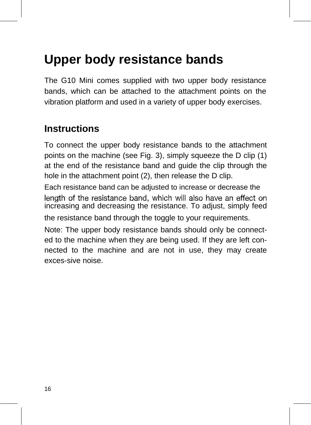    Upper body resistance bands  The G10 Mini comes supplied with two upper body resistance bands, which can be attached to the attachment points on the vibration platform and used in a variety of upper body exercises.   Instructions  To connect the upper body resistance bands to the attachment points on the machine (see Fig. 3), simply squeeze the D clip (1) at the end of the resistance band and guide the clip through the hole in the attachment point (2), then release the D clip.  Each resistance band can be adjusted to increase or decrease the  increasing and decreasing the resistance. To adjust, simply feed the resistance band through the toggle to your requirements.  Note: The upper body resistance bands should only be connect-ed to the machine when they are being used. If they are left con-nected to the machine and are not in use, they may create exces-sive noise.                   16  