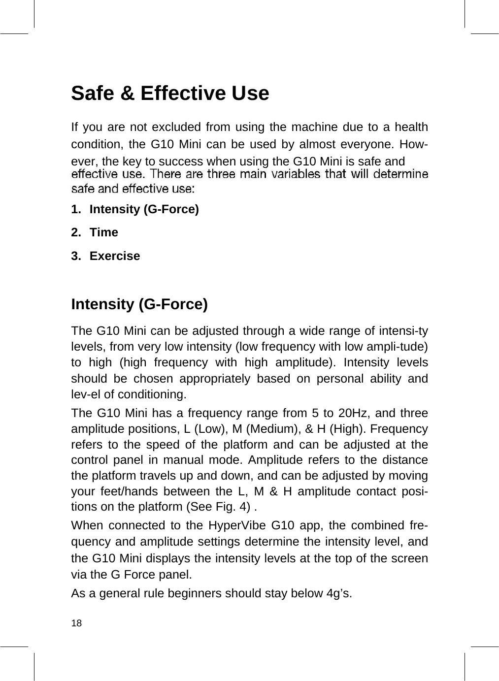    Safe &amp; Effective Use  If you are not excluded from using the machine due to a health condition, the G10 Mini can be used by almost everyone. How-ever, the key to success when using the G10 Mini is safe and   1. Intensity (G-Force)   2. Time   3. Exercise     Intensity (G-Force)  The G10 Mini can be adjusted through a wide range of intensi-ty levels, from very low intensity (low frequency with low ampli-tude) to high (high frequency with high amplitude). Intensity levels should be chosen appropriately based on personal ability and lev-el of conditioning.  The G10 Mini has a frequency range from 5 to 20Hz, and three amplitude positions, L (Low), M (Medium), &amp; H (High). Frequency refers to the speed of the platform and can be adjusted at the control panel in manual mode. Amplitude refers to the distance the platform travels up and down, and can be adjusted by moving your feet/hands between the L, M &amp; H amplitude contact posi-tions on the platform (See Fig. 4) .  When connected to the HyperVibe G10 app, the combined fre-quency and amplitude settings determine the intensity level, and the G10 Mini displays the intensity levels at the top of the screen via the G Force panel.  As a general rule beginners should stay below 4g’s.  18  