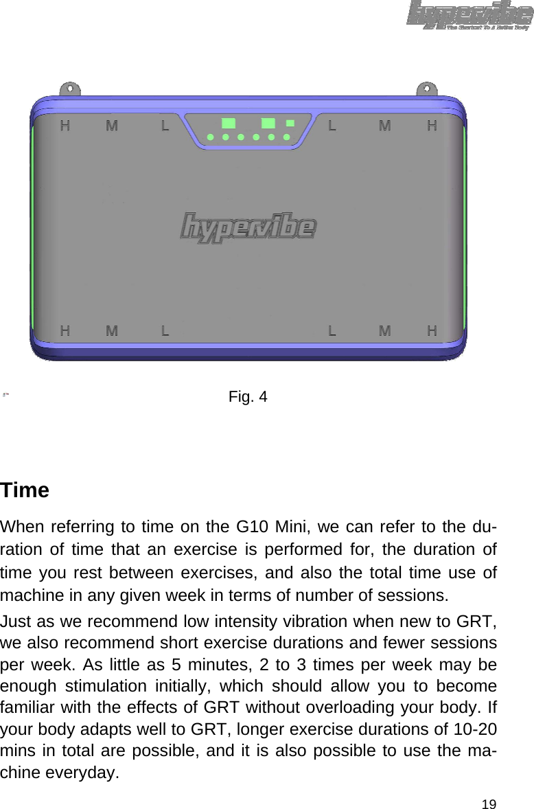                     Fig. 4      Time  When referring to time on the G10 Mini, we can refer to the du-ration of time that an exercise is performed for, the duration of time you rest between exercises, and also the total time use of machine in any given week in terms of number of sessions.  Just as we recommend low intensity vibration when new to GRT, we also recommend short exercise durations and fewer sessions per week. As little as 5 minutes, 2 to 3 times per week may be enough stimulation initially, which should allow you to become familiar with the effects of GRT without overloading your body. If your body adapts well to GRT, longer exercise durations of 10-20 mins in total are possible, and it is also possible to use the ma-chine everyday.  19 