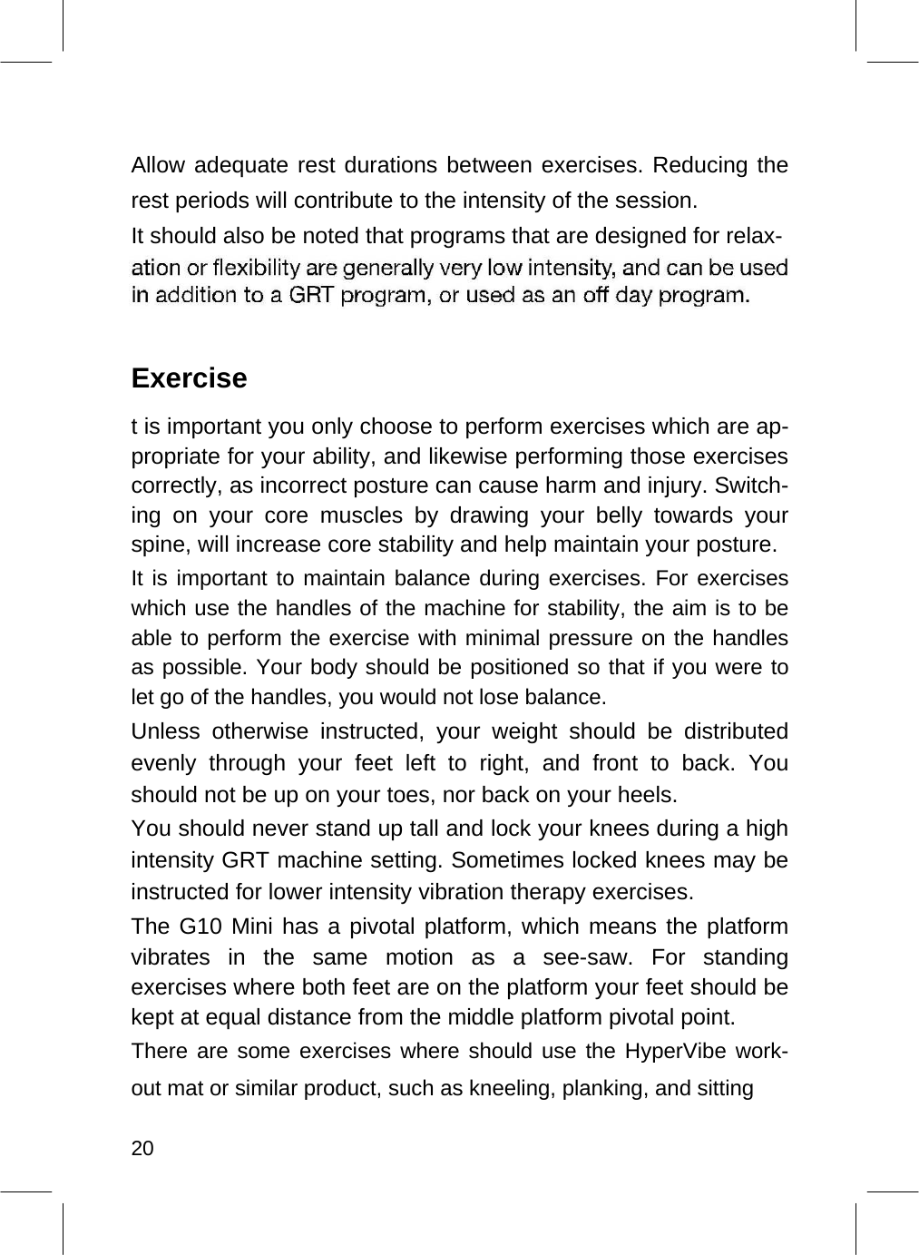    Allow adequate rest durations between exercises. Reducing the rest periods will contribute to the intensity of the session.  It should also be noted that programs that are designed for relax-      Exercise  t is important you only choose to perform exercises which are ap-propriate for your ability, and likewise performing those exercises correctly, as incorrect posture can cause harm and injury. Switch-ing on your core muscles by drawing your belly towards your spine, will increase core stability and help maintain your posture.  It is important to maintain balance during exercises. For exercises which use the handles of the machine for stability, the aim is to be able to perform the exercise with minimal pressure on the handles as possible. Your body should be positioned so that if you were to let go of the handles, you would not lose balance.  Unless otherwise instructed, your weight should be distributed evenly through your feet left to right, and front to back. You should not be up on your toes, nor back on your heels.  You should never stand up tall and lock your knees during a high intensity GRT machine setting. Sometimes locked knees may be instructed for lower intensity vibration therapy exercises.  The G10 Mini has a pivotal platform, which means the platform vibrates in the same motion as a see-saw. For standing exercises where both feet are on the platform your feet should be kept at equal distance from the middle platform pivotal point.  There are some exercises where should use the HyperVibe work-out mat or similar product, such as kneeling, planking, and sitting  20  