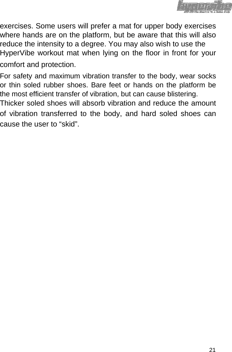 exercises. Some users will prefer a mat for upper body exercises where hands are on the platform, but be aware that this will also reduce the intensity to a degree. You may also wish to use the  HyperVibe workout mat when lying on the floor in front for your comfort and protection.  For safety and maximum vibration transfer to the body, wear socks or thin soled rubber shoes. Bare feet or hands on the platform be the most efficient transfer of vibration, but can cause blistering.  Thicker soled shoes will absorb vibration and reduce the amount of vibration transferred to the body, and hard soled shoes can cause the user to “skid”.                                   21 