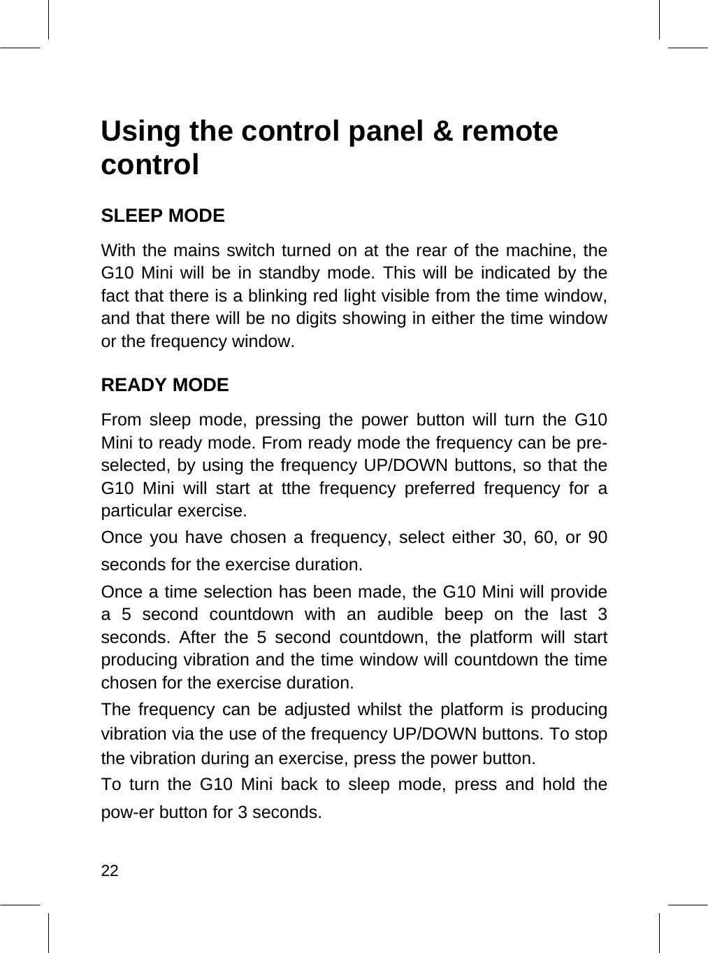   Using the control panel &amp; remote control  SLEEP MODE  With the mains switch turned on at the rear of the machine, the G10 Mini will be in standby mode. This will be indicated by the fact that there is a blinking red light visible from the time window, and that there will be no digits showing in either the time window or the frequency window.  READY MODE  From sleep mode, pressing the power button will turn the G10 Mini to ready mode. From ready mode the frequency can be pre-selected, by using the frequency UP/DOWN buttons, so that the G10 Mini will start at tthe frequency preferred frequency for a particular exercise.  Once you have chosen a frequency, select either 30, 60, or 90 seconds for the exercise duration.  Once a time selection has been made, the G10 Mini will provide a 5 second countdown with an audible beep on the last 3 seconds. After the 5 second countdown, the platform will start producing vibration and the time window will countdown the time chosen for the exercise duration.  The frequency can be adjusted whilst the platform is producing vibration via the use of the frequency UP/DOWN buttons. To stop the vibration during an exercise, press the power button.  To turn the G10 Mini back to sleep mode, press and hold the pow-er button for 3 seconds.   22  