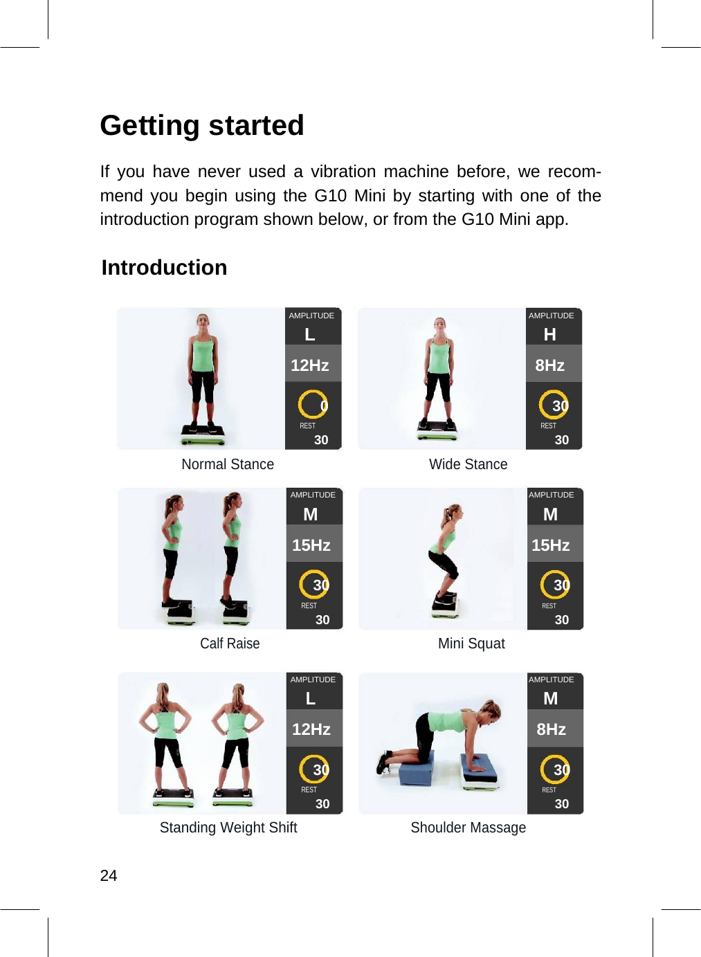   Getting started  If you have never used a vibration machine before, we recom-mend you begin using the G10 Mini by starting with one of the introduction program shown below, or from the G10 Mini app.  Introduction   AMPLITUDE AMPLITUDELH 12Hz 8Hz 030 REST REST 30 30 Normal Stance Wide StanceAMPLITUDE AMPLITUDEM M 15Hz 15Hz 30 30 RESTREST 30 30 Calf Raise Mini SquatAMPLITUDE AMPLITUDEL M 12Hz 8Hz 30 30 RESTREST 30 30 Standing Weight ShiftShoulder Massage  24  