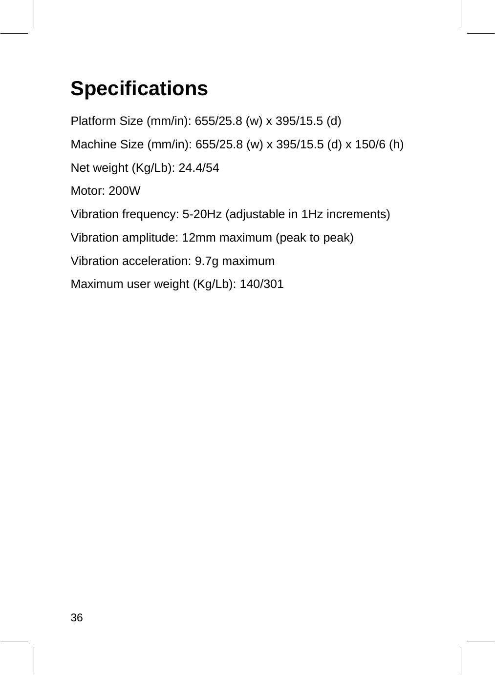   Specifications  Platform Size (mm/in): 655/25.8 (w) x 395/15.5 (d)  Machine Size (mm/in): 655/25.8 (w) x 395/15.5 (d) x 150/6 (h) Net weight (Kg/Lb): 24.4/54  Motor: 200W  Vibration frequency: 5-20Hz (adjustable in 1Hz increments) Vibration amplitude: 12mm maximum (peak to peak) Vibration acceleration: 9.7g maximum  Maximum user weight (Kg/Lb): 140/301                                36  