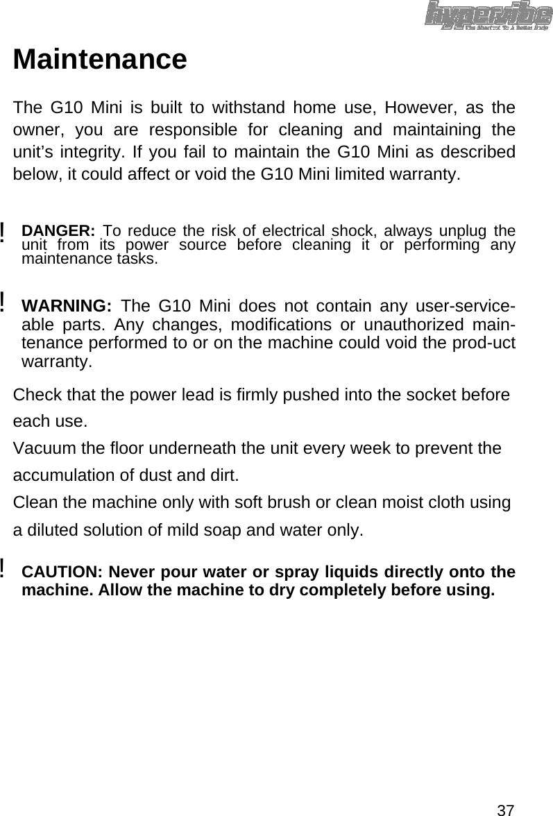 Maintenance  The G10 Mini is built to withstand home use, However, as the owner, you are responsible for cleaning and maintaining the unit’s integrity. If you fail to maintain the G10 Mini as described below, it could affect or void the G10 Mini limited warranty.  ! DANGER:  To reduce the risk of electrical shock, always unplug the unit from its power source before cleaning it or performing any maintenance tasks.   !  WARNING:  The G10 Mini does not contain any user-service-able parts. Any changes, modifications or unauthorized main-tenance performed to or on the machine could void the prod-uct warranty.   Check that the power lead is firmly pushed into the socket before each use.  Vacuum the floor underneath the unit every week to prevent the accumulation of dust and dirt.  Clean the machine only with soft brush or clean moist cloth using a diluted solution of mild soap and water only.  !  CAUTION: Never pour water or spray liquids directly onto the machine. Allow the machine to dry completely before using.                37 