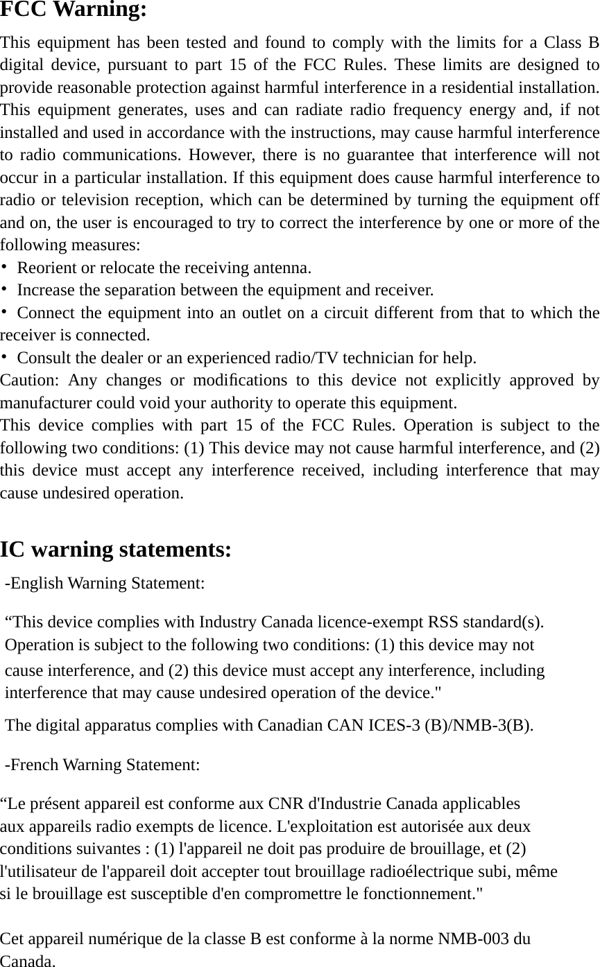 FCC Warning: This equipment has been tested and found to comply with the limits for a Class B digital device, pursuant to part 15 of the FCC Rules. These limits are designed to provide reasonable protection against harmful interference in a residential installation. This equipment generates, uses and can radiate radio frequency energy and, if not installed and used in accordance with the instructions, may cause harmful interference to radio communications. However, there is no guarantee that interference will not occur in a particular installation. If this equipment does cause harmful interference to radio or television reception, which can be determined by turning the equipment off and on, the user is encouraged to try to correct the interference by one or more of the following measures: •  Reorient or relocate the receiving antenna. •  Increase the separation between the equipment and receiver. • Connect the equipment into an outlet on a circuit different from that to which the receiver is connected. •  Consult the dealer or an experienced radio/TV technician for help. Caution: Any changes or modiﬁcations to this device not explicitly approved by manufacturer could void your authority to operate this equipment. This device complies with part 15 of the FCC Rules. Operation is subject to the following two conditions: (1) This device may not cause harmful interference, and (2) this device must accept any interference received, including interference that may cause undesired operation.  IC warning statements:   -English Warning Statement: “This device complies with Industry Canada licence-exempt RSS standard(s). Operation is subject to the following two conditions: (1) this device may not cause interference, and (2) this device must accept any interference, including interference that may cause undesired operation of the device.&quot; The digital apparatus complies with Canadian CAN ICES-3 (B)/NMB-3(B). -French Warning Statement: “Le présent appareil est conforme aux CNR d&apos;Industrie Canada applicables aux appareils radio exempts de licence. L&apos;exploitation est autorisée aux deux conditions suivantes : (1) l&apos;appareil ne doit pas produire de brouillage, et (2) l&apos;utilisateur de l&apos;appareil doit accepter tout brouillage radioélectrique subi, même si le brouillage est susceptible d&apos;en compromettre le fonctionnement.&quot;  Cet appareil numérique de la classe B est conforme à la norme NMB-003 du Canada.  