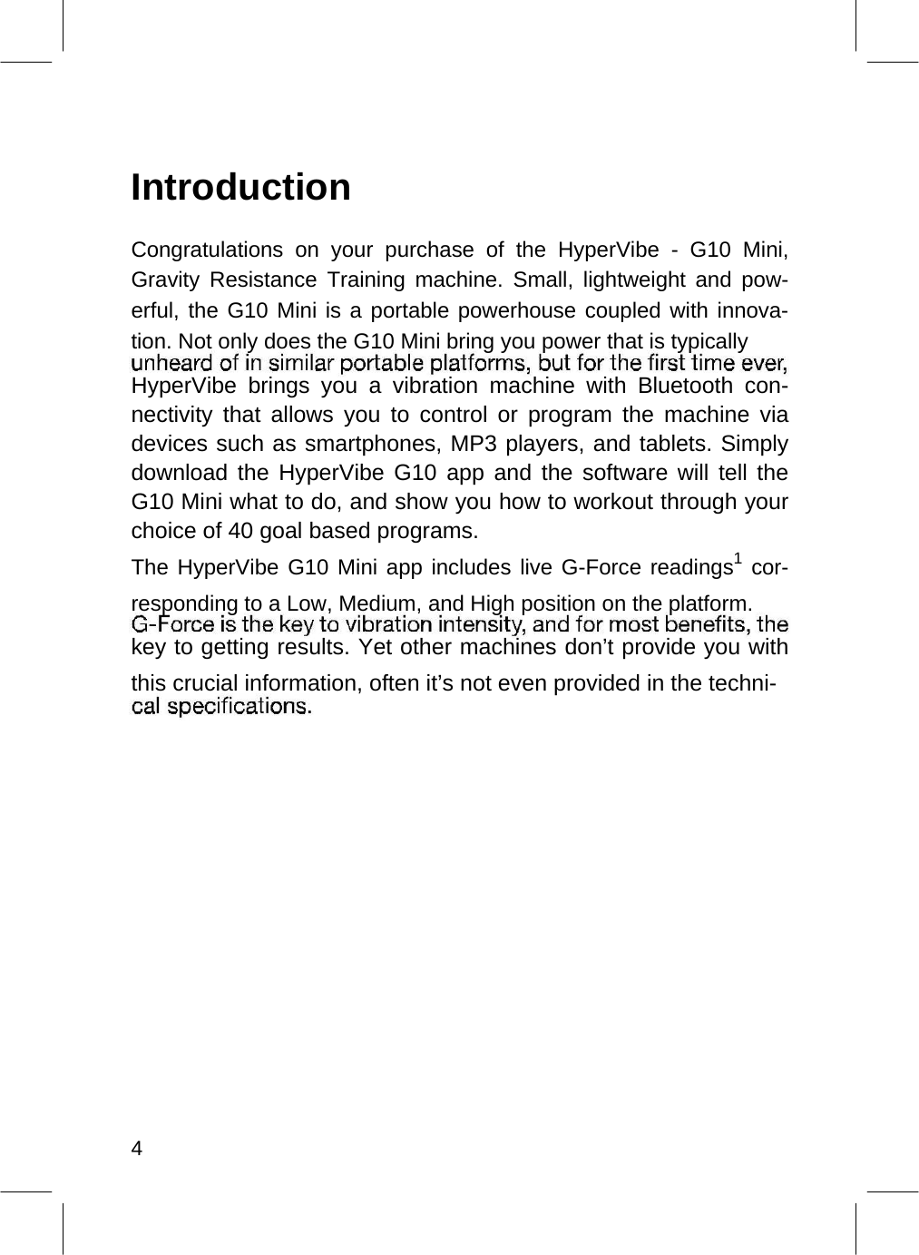    Introduction  Congratulations on your purchase of the HyperVibe - G10 Mini, Gravity Resistance Training machine. Small, lightweight and pow-erful, the G10 Mini is a portable powerhouse coupled with innova-tion. Not only does the G10 Mini bring you power that is typically  HyperVibe brings you a vibration machine with Bluetooth con-nectivity that allows you to control or program the machine via devices such as smartphones, MP3 players, and tablets. Simply download the HyperVibe G10 app and the software will tell the G10 Mini what to do, and show you how to workout through your choice of 40 goal based programs.  The HyperVibe G10 Mini app includes live G-Force readings1 cor-responding to a Low, Medium, and High position on the platform.  key to getting results. Yet other machines don’t provide you with this crucial information, often it’s not even provided in the techni-                       4  
