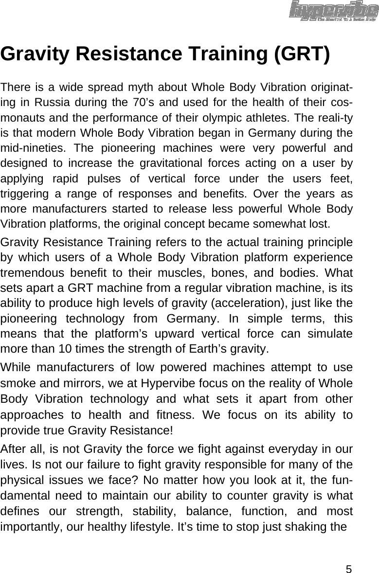 Gravity Resistance Training (GRT)  There is a wide spread myth about Whole Body Vibration originat-ing in Russia during the 70’s and used for the health of their cos-monauts and the performance of their olympic athletes. The reali-ty is that modern Whole Body Vibration began in Germany during the mid-nineties. The pioneering machines were very powerful and designed to increase the gravitational forces acting on a user by applying rapid pulses of vertical force under the users feet, triggering a range of responses and benefits. Over the years as more manufacturers started to release less powerful Whole Body Vibration platforms, the original concept became somewhat lost.  Gravity Resistance Training refers to the actual training principle by which users of a Whole Body Vibration platform experience tremendous benefit to their muscles, bones, and bodies. What sets apart a GRT machine from a regular vibration machine, is its ability to produce high levels of gravity (acceleration), just like the pioneering technology from Germany. In simple terms, this means that the platform’s upward vertical force can simulate more than 10 times the strength of Earth’s gravity.  While manufacturers of low powered machines attempt to use smoke and mirrors, we at Hypervibe focus on the reality of Whole Body Vibration technology and what sets it apart from other approaches to health and fitness. We focus on its ability to provide true Gravity Resistance!  After all, is not Gravity the force we fight against everyday in our lives. Is not our failure to fight gravity responsible for many of the physical issues we face? No matter how you look at it, the fun-damental need to maintain our ability to counter gravity is what defines our strength, stability, balance, function, and most importantly, our healthy lifestyle. It’s time to stop just shaking the   5 