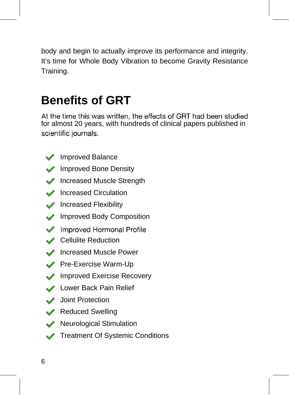    body and begin to actually improve its performance and integrity. It’s time for Whole Body Vibration to become Gravity Resistance Training.   Benefits of GRT   for almost 20 years, with hundreds of clinical papers published in     Improved Balance  Improved Bone Density  Increased Muscle Strength  Increased Circulation  Increased Flexibility  Improved Body Composition   Cellulite Reduction  Increased Muscle Power  Pre-Exercise Warm-Up  Improved Exercise Recovery  Lower Back Pain Relief  Joint Protection  Reduced Swelling  Neurological Stimulation  Treatment Of Systemic Conditions    6  