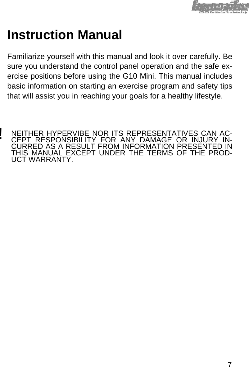 Instruction Manual  Familiarize yourself with this manual and look it over carefully. Be sure you understand the control panel operation and the safe ex-ercise positions before using the G10 Mini. This manual includes basic information on starting an exercise program and safety tips that will assist you in reaching your goals for a healthy lifestyle.   ! NEITHER HYPERVIBE NOR ITS REPRESENTATIVES CAN AC-CEPT RESPONSIBILITY FOR ANY DAMAGE OR INJURY IN-CURRED AS A RESULT FROM INFORMATION PRESENTED IN THIS MANUAL EXCEPT UNDER THE TERMS OF THE PROD-UCT WARRANTY.                                7 