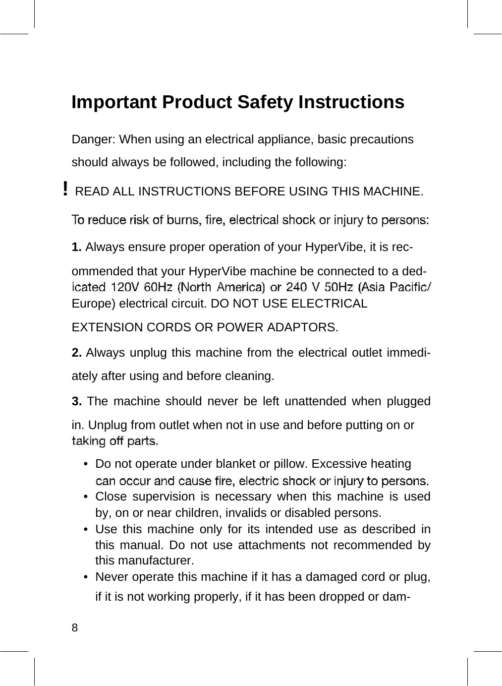    Important Product Safety Instructions  Danger: When using an electrical appliance, basic precautions should always be followed, including the following: ! READ ALL INSTRUCTIONS BEFORE USING THIS MACHINE.    1. Always ensure proper operation of your HyperVibe, it is rec-ommended that your HyperVibe machine be connected to a ded-  Europe) electrical circuit. DO NOT USE ELECTRICAL EXTENSION CORDS OR POWER ADAPTORS.  2. Always unplug this machine from the electrical outlet immedi-ately after using and before cleaning.   3. The machine should never be left unattended when plugged in. Unplug from outlet when not in use and before putting on or   •  Do not operate under blanket or pillow. Excessive heating   • Close supervision is necessary when this machine is used by, on or near children, invalids or disabled persons.  •  Use this machine only for its intended use as described in this manual. Do not use attachments not recommended by this manufacturer.   •  Never operate this machine if it has a damaged cord or plug, if it is not working properly, if it has been dropped or dam-   8  