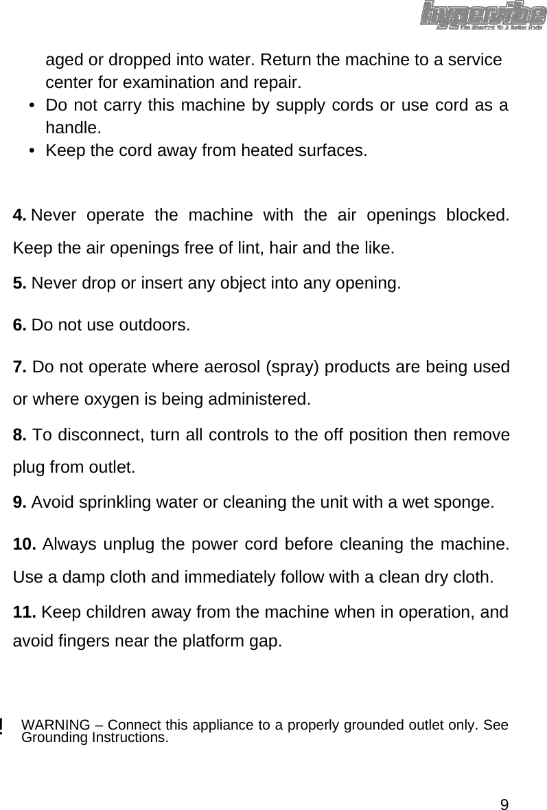 aged or dropped into water. Return the machine to a service center for examination and repair. •  Do not carry this machine by supply cords or use cord as a handle.  •  Keep the cord away from heated surfaces.     4. Never operate the machine with the air openings blocked. Keep the air openings free of lint, hair and the like.   5. Never drop or insert any object into any opening.   6. Do not use outdoors.   7. Do not operate where aerosol (spray) products are being used or where oxygen is being administered.   8. To disconnect, turn all controls to the off position then remove plug from outlet.   9. Avoid sprinkling water or cleaning the unit with a wet sponge.   10. Always unplug the power cord before cleaning the machine. Use a damp cloth and immediately follow with a clean dry cloth.   11. Keep children away from the machine when in operation, and avoid fingers near the platform gap.    ! WARNING – Connect this appliance to a properly grounded outlet only. See Grounding Instructions.     9 