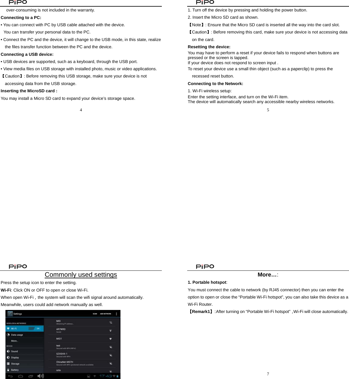                                                4  over-consuming is not included in the warranty. Connecting to a PC:   • You can connect with PC by USB cable attached with the device.   You can transfer your personal data to the PC.  • Connect the PC and the device, it will change to the USB mode, in this state, realize the files transfer function between the PC and the device.  Connecting a USB device:   • USB devices are supported, such as a keyboard, through the USB port.   • View media files on USB storage with installed photo, music or video applications. 【Caution】: Before removing this USB storage, make sure your device is not accessing data from the USB storage. Inserting the MicroSD card :   You may install a Micro SD card to expand your device’s storage space.                                                5  1. Turn off the device by pressing and holding the power button.   2. Insert the Micro SD card as shown. 【Note】: Ensure that the Micro SD card is inserted all the way into the card slot. 【Caution】: Before removing this card, make sure your device is not accessing data on the card. Resetting the device:   You may have to perform a reset if your device fails to respond when buttons are pressed or the screen is tapped. If your device does not respond to screen input .   To reset your device use a small thin object (such as a paperclip) to press the             recessed reset button. Connecting to the Network:   1. Wi-Fi wireless setup:   Enter the setting interface, and turn on the Wi-Fi item.   The device will automatically search any accessible nearby wireless networks.                                                  6  Commonly used settings Press the setup icon to enter the setting. Wi-Fi: Click ON or OFF to open or close Wi-Fi. When open Wi-Fi，the system will scan the wifi signal around automatically. Meanwhile, users could add network manually as well.                                                         7  More…: 1. Portable hotspot:  You must connect the cable to network (by RJ45 connector) then you can enter the option to open or close the “Portable Wi-Fi hotspot”, you can also take this device as a Wi-Fi Router. 【Remark1】：After turning on “Portable Wi-Fi hotspot”，Wi-Fi will close automatically.          