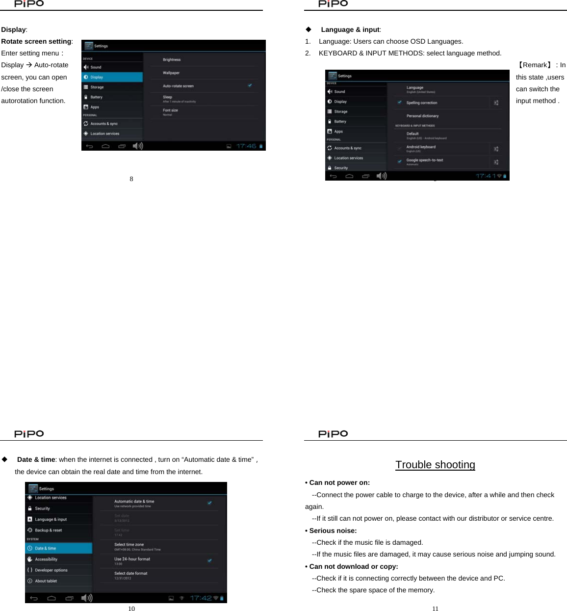                                                8   Display:  Rotate screen setting:  Enter setting menu：Display Æ Auto-rotate screen, you can open /close the screen autorotation function.                                                     9    Language &amp; input:  1.  Language: Users can choose OSD Languages. 2.  KEYBOARD &amp; INPUT METHODS: select language method. 【Remark】：In this state ,users can switch the input method .                                                       10    Date &amp; time: when the internet is connected , turn on “Automatic date &amp; time”， the device can obtain the real date and time from the internet.                                                          11   Trouble shooting • Can not power on:   --Connect the power cable to charge to the device, after a while and then check again. --If it still can not power on, please contact with our distributor or service centre. • Serious noise: --Check if the music file is damaged. --If the music files are damaged, it may cause serious noise and jumping sound. • Can not download or copy:   --Check if it is connecting correctly between the device and PC. --Check the spare space of the memory. 