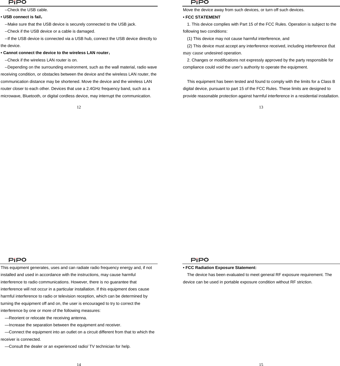                                               12  --Check the USB cable. • USB connect is fail： --Make sure that the USB device is securely connected to the USB jack. --Check if the USB device or a cable is damaged. --If the USB device is connected via a USB hub, connect the USB device directly to the device. • Cannot connect the device to the wireless LAN router： --Check if the wireless LAN router is on. --Depending on the surrounding environment, such as the wall material, radio wave receiving condition, or obstacles between the device and the wireless LAN router, the communication distance may be shortened. Move the device and the wireless LAN router closer to each other. Devices that use a 2.4GHz frequency band, such as a microwave, Bluetooth, or digital cordless device, may interrupt the communication.                                                13  Move the device away from such devices, or turn off such devices. • FCC STATEMENT    1. This device complies with Part 15 of the FCC Rules. Operation is subject to the following two conditions:    (1) This device may not cause harmful interference, and       (2) This device must accept any interference received, including interference that may cause undesired operation.    2. Changes or modifications not expressly approved by the party responsible for compliance could void the user’s authority to operate the equipment.        This equipment has been tested and found to comply with the limits for a Class B digital device, pursuant to part 15 of the FCC Rules. These limits are designed to provide reasonable protection against harmful interference in a residential installation.                                                14  This equipment generates, uses and can radiate radio frequency energy and, if not installed and used in accordance with the instructions, may cause harmful interference to radio communications. However, there is no guarantee that interference will not occur in a particular installation. If this equipment does cause harmful interference to radio or television reception, which can be determined by turning the equipment off and on, the user is encouraged to try to correct the interference by one or more of the following measures:       —Reorient or relocate the receiving antenna.       —Increase the separation between the equipment and receiver.         —Connect the equipment into an outlet on a circuit different from that to which the receiver is connected.         —Consult the dealer or an experienced radio/ TV technician for help.                                                     15  • FCC Radiation Exposure Statement:   The device has been evaluated to meet general RF exposure requirement. The device can be used in portable exposure condition without RF striction.  